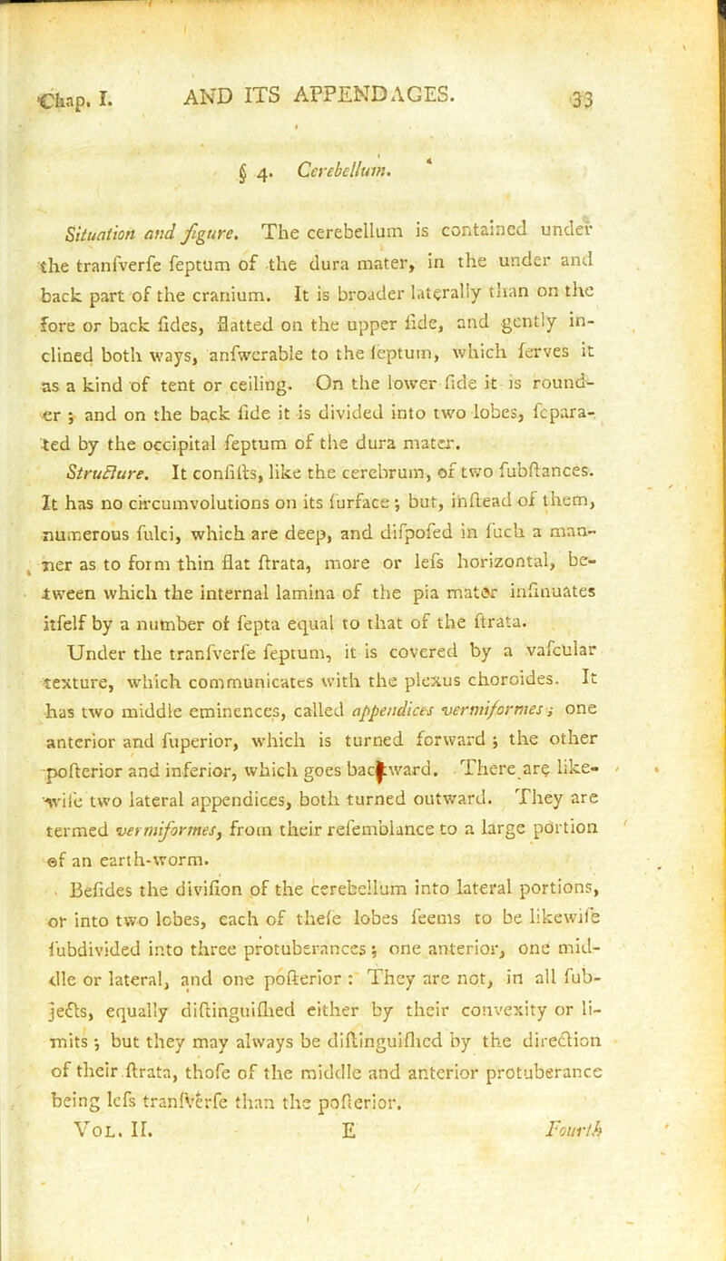 » •Chap* I* AND ITS APPENDAGES. 33 § 4. Cerebellum. Situation and figure. The cerebellum is contained under the tranfverfe feptum of the dura mater, in the under and back part of the cranium. It is broader laterally than on the fore or back tides, flatted on the upper tide, and gently in- clined both ways, anfwcrable to the ieptum, which ferves it as a kind of tent or ceiling. On the lower fide it is round- er ; and on the back lide it is divided into two lobes, fepara- ted by the occipital feptum of the dura mater. Structure. It coniifts, like the cerebrum, of two fubflances. It has no circumvolutions on its lurface ; but, inftead of them, numerous fulci, which are deep, and difpofed in fuch a man ner as to form thin flat ftrata, more or lefs horizontal, be- tween which the internal lamina of the pia mater insinuates itfelf by a number of fepta equal to that of the ftrata. Under the tranfverfe feptum, it is covered by a vafcular texture, which communicates with the plexus choroides. It has two middle eminences, called appendices vermiformes; one anterior and fuperior, which is turned forward ; the other pofterior and inferior, which goes backward. There are like- wile two lateral appendices, both turned outward. They are termed vermiformes, from their refemblance to a large portion ©f an earth-worm. Befides the divifion of the cerebellum into lateral portions, or into two lobes, each of thele lobes feems to be likewife fubdivkled into three protuberances \ one anterior, one mid- dle or lateral, and one pofterior : They are not, in all fub- jefts, equally diftinguifhed either by their convexity or li- mits •, but they may always be diflinguiflied by the direction of their ftrata, thofe of the middle and anterior protuberance being lefs tranfverfe than the pofterior. Vol. II. E Fourth /