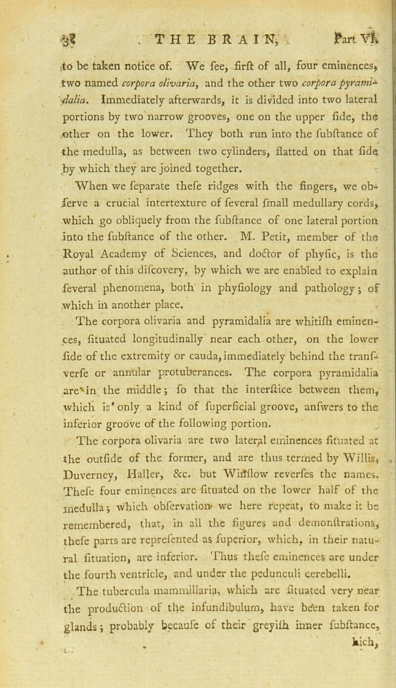 $1 ; THE BRAIN, ■to be taken notice of. We fee, firft of all, four eminences* two named corpora olivaria, and the other two corpora pyrami- dalia. Immediately afterwards, it is divided into two lateral portions by two narrow grooves, one on the upper fide, the other on the lower. They both run into the fubftance of the medulla, as between two cylinders, flatted on that fide by which they are joined together. When we feparate thefe ridges with the fingers, we ob- serve a crucial intertexture of feveral fmall medullary cords* which go obliquely from the fubftance of one lateral portion into the fubftance of the other. M. Petit, member of the Royal Academy of Sciences, and dodtor of phyfic, is the author of this difcovery, by which we are enabled to explain feveral phenomena, both in phyfiology and pathology ; of which in another place. The corpora olivaria and pyramidalia are whitifh eminen- ces, fituated longitudinally near each other, on the lower fide of the extremity or cauda, immediately behind the tranf- verfe or annular protuberances. The corpora pyramidalia are'in the middle; fo that the interftice between them, which ic'only a kind of fuperficial groove, anfwers to the inferior groove of the following portion. The corpora olivaria are two lateral eminences fituated at the outfide of the former, and are thus termed by Willis, Duverney, Haller, &c. but WiiTflow reverfes the names. Thefe four eminences are fituated on the lower half of the medulla; which obfcrvation> we here repeat, to make it be remembered, that, in all the figures and demonltrations, thefe parts are reprefented as fuperior, which, in their natu- ral fituation, are inferior. Thus thefe eminences are under the fourth ventricle, and under the pedunculi cerebelli. The tubercula mammillaria, which are fituated very near the production of the infundibulum, have be“en taken for glands; probably becaufe of their greyilh inner fubftance, hich,