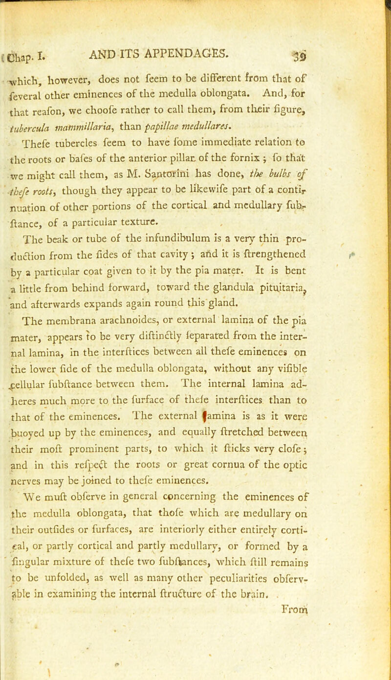 , Chap. !• which, however, does not feem to be different from that of feveral other eminences of the medulla oblongata. And, for that reafon, we choofe rather to call them, from their figure, tubercula inatimtillaria, than papillae medullares. Thefe tubercles feem to have fome immediate relation to the roots or bales of the anterior pillar, of the fornix ; fo that we might call them, as M. Santorini has done, tlx bulbs of thefe roots, though they appear to be likewife part of a contir nuation of other portions of the cortical and medullary fubr fiance, of a particular texture. The beak or tube of the infundibulum is a very thin pro- duction from the fides of that cavity ; arid it is flrengthenecl by a particular coat given to it by the pia mater. It is bent a little from behind forward, toward the glandula pituitaria? and afterwards expands again round this gland. The membrana arachnoides, or external lamina of the pia mater, appears to be very diflin£tly ieparated from the inter- nal lamina, in the interfaces between all thefe eminences on the lower fide of the medulla oblongata, without any vifible cellular fubftance between them. The internal lamina ad- heres much more to the furface of thefe interftices than to that of the eminences. The external famina is as it were buoyed up by the eminences, and equally flretched between their molt prominent parts, to which it flicks very clofe 5 and in this refpeft the roots or great cornua of the optic nerves may be joined to thefe eminences. We muff obferve in general concerning the eminences of the medulla oblongata, that thofe which are medullary on their outfides or furfaces, are interiorly either entirely corti- cal, or partly cortical and partly medullary, or formed by a fingular mixture of thefe two fubftances, which ftill remains to be unfolded, as well as many other peculiarities obferv- able in examining the internal flructure of the brain. From