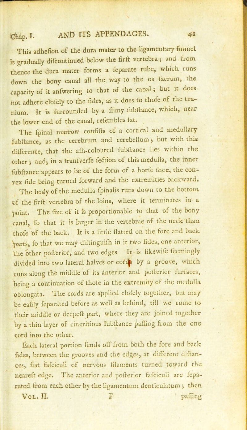 This adhefion of the dura mater to the ligamentary funnel is gradually difcontinued below the firft vertebra 5 and from thence the dura mater forms a feparate tube, which runs down the bony canal all the way to the os facrum, the capacity of it anfwering to that of the canal; but it does not adhere clofely to the fides, as it does to thole or the cra- nium. It is furrounded by a flimy iubftance, which, nca. the lower end of the canal, rel'einbles fat. The fpinal marrow confifts of a cortical and medullary fubftance, as the cerebrum and cerebellum; but with this difference, that the afh-coloured fubftance lies within the other ; and* in a tranfverfe feftion of this medulla, the inner fubftance appears to be of the form of a horlc ihoe, the con- vex fide being turned forward and the extremities backward. The body of the medulla fpinalis runs down to the bottom of the firft vertebra of the loins, where it terminates in a point. The ltze of it is proportionable to that of the bony canal, fo that it is larger in the vertebrae of the neck'than thofe of the back. It is a little flatted on the fore and back parts, fo that we may diftinguifh in it two fides, one anterior, the other polleri'or, and two edges It is likewife feemingly divided into two lateral halves or cofcjp by a groosre, which, runs along the middle of its anterior and polterior furfaces, being a continuation of thofe in the extremity of the medulla oblongata. The cords are applied clofely together, but may be eafily feparated before as well as behind, till we come to their middle or deepeft part, where they are joined together by a thin layer of cineritious fubftance paffing from the one cord into the other. Each lateral portion fends off from both the fore and back fides, between the grooves and the edges, at different diftan- ces, fiat fafciculi cf nervous filaments turned to\vard the neareft edge. The anterior and pofterior fafciculi are fepa- rated from each other by the ligamentum denticulatum; then Vol. II. T paffing