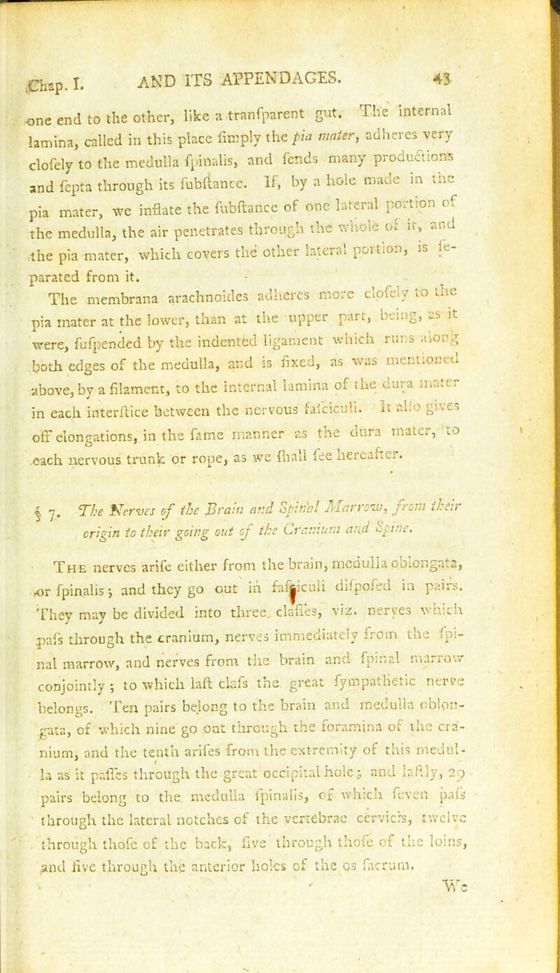 one end to the other, like a tranfparent gut. The *nternal lamina, called in this place limply the pia mater, adheres very clofely to the medulla fpinalis, and fends many productions and fepta through its fub&mcc. If, by a hole made in the pia mater, we inflate the fubftance of one lateral portion of the medulla, the air penetrates through the whole of it, and the pia mater, which covers the other lateral poition, is ie parated from it. The membrana arachnoides adheres more clofely to the pia mater at the lower, than at the upper part, nti.ig, <-s it were, fufpended by the indented ligament which runs along both edges of the medulla, and is fixed, as was mentioned above, by a filament, to the internal lamina of the dura mater in each interllice between the nervous faiciculi. It alio gives off elongations, in the fame manner as the dura matej, lO each nervous trunk or rope, as we final! fee nerc^i.-;. § 7. The Nerves of the Brain and Spinal Marrow, from their origin to their going out of the Cranium and Spine. The nerves arife either front the brain, medulla obiongata, or fpinalis ; and they go out in faffiiculi difpofed in pairs. They may be divided into three, clafies, viz. nerves which .pnfs through the cranium, nerves immediately from the Ipi- nal marrow, and nerves front tlte brain and fo;nr.l nta..ot. conjointly •, to which laft clefs the great fympatBetic nerve belongs. Ten pairs belong to the brain and medulla oblon- gata, of which nine go oat through the foramina of the cra- nium, and the tenth arifes from the extremity of this medul- * l la as it paffes through the great occipital hole; and laftly, 29 pairs belong to the medulla fpinalis, of whicu feven pais through the lateral notches of the vertebrae cervicfs, twelve through thofe of the back, five through tliofe of the loins, and five through the anterior holes of the cs fiacrum. Wc