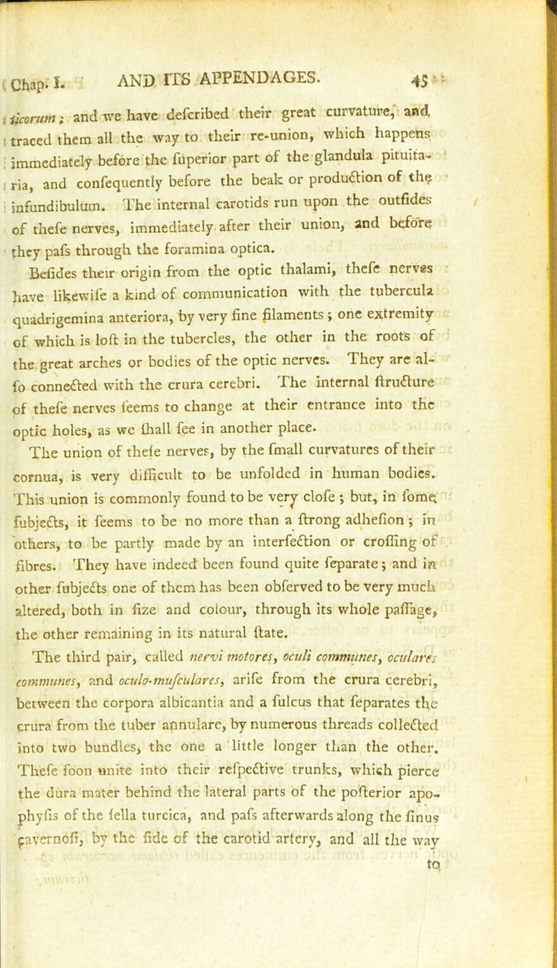 ifconan; and we have defcribed their great curvature, and. : traced them all the way to their re-union, which happens immediately before the fuperior part of the glandula pituita- i ria, and confequently before the beak or production of thq infundibulum. The internal carotids run upon the outfides of thefe nerves, immediately after their union, and before they pafs through the foramina optica. Betides their origin from the optic thalami, thefe nerves have likewife a kind of communication with the tubercula quadrigemina anteriora, by very fine filaments ; one extremity of which is loft in the tubercles, the other in the roots of the great arches or bodies of the optic nerves. They are al- fo connected with the crura cerebri. The internal ftrufture of thefe nerves teems to change at their entrance into the optic holes, as we fhall fee in another place. The union of thete nerves, by the fmall curvatures of their cornua, is very difficult to be unfolded in human bodies. This union is commonly found to be very clofe ; but, in tome fubjeCts, it feems to be no more than a ftrong adhefion ; in others, to be partly made by an interfeCtion or crofting of fibres. They have indeed been found quite feparate; and in other fubjeCts one of them has been obferved to be very much altered, both in fize and colour, through its whole paftage, the other remaining in its natural ftate. The third pair, called nervi motores, oculi communes, ocularis communes, and oculo-mufculares, arife from the crura cerebri, between the corpora albicantia and a fulcus that feparates the crura from the tuber annulare, by numerous threads collected into two bundles, the one a little longer than the other. Thefe foon unite into their refpeCtive trunks, which pierce the dura mater behind the lateral parts of the pofterior apo- phyfis of the fella turcica, and pafs afterwards along the finus cavernofi, by the fide of the carotid artery, and all the way tq