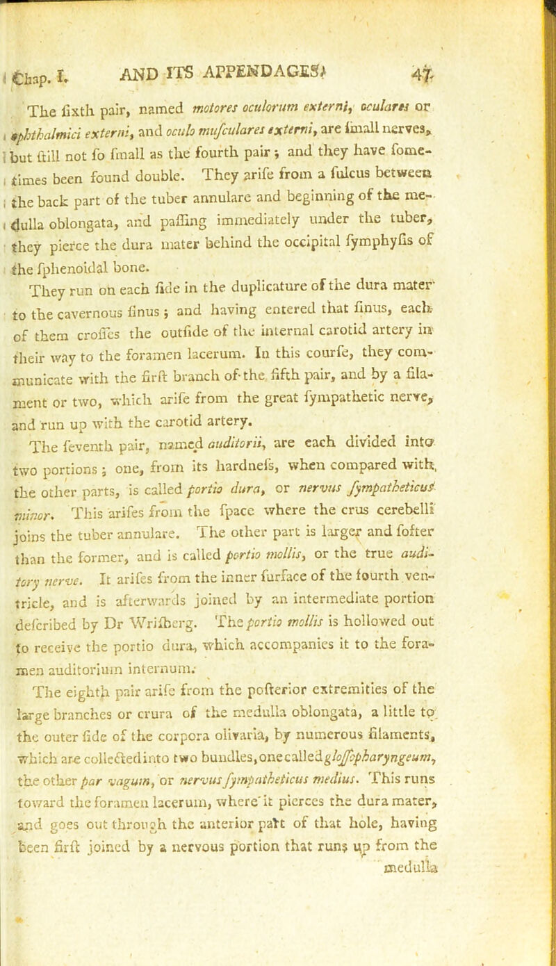 The fixth pair, named motores oculorum externecu!arts or , mhthalmici externi, and oculo mujfculares extern/, are Imall nerves, 1 but {till not fo fmall as the fourth pair * and they have fome- ; times been found double. They arife from a fulcus between , the back part of the tuber annulare and beginning of the me- 1 <Julla oblongata, and paffing immediately under the tuber, they pierce the dura mater behind the occipital fymphyfis of the fphenoidal bone. They run on each fide in the duplicature of the dura mater to the cavernous finus; and having entered that finus, each- of them crofics the outfide of the internal carotid artery in their way to the foramen lacerum. In this courfe, they com- municate with the nrft branch of-the fifth pair, and by a fila- ment or two, which arife from the great fympathetic nerve, and run up with the carotid artery. The feventk pair, named auditorily are each divided into two portions ; one, from its liardnefs, when compared with, the other parts, is called portio dura, or nervus fympatheticud minor. This arifes from the fpace where the crus cerebelli joins the tuber annulare. The other part is larger and fofter than the former, and is called portio mollis, or the true audi- tory nerve. It arifes from the inner furface of the fourth ven- tricle, and is afterwards joined by an intermediate portion deferibed by Dr Wrifherg. The portio mollis is hollowed out to receive the portio dura, which accompanies it to the fora- men auditorium internum.' The eighth pair arife from the pofterior extremities of the large branches or crura of the medulla oblongata, a little tp. the outer fide of the corpora olivaria, by numerous filaments, which ar-e collected into two bundles, one cMtdgloJJopharyngeumy the other par vagum, or nervus fympatheticus medius. This runs toward the foramen lacerum, where'it pierces the dura mater, and goes out through the anterior paU of that hole, having been firfl joined by a nervous portion that run? ijp from the medulla