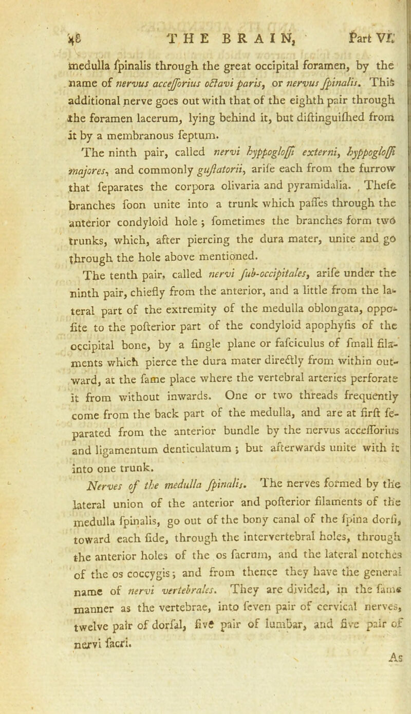 H& THE BRAIN, fart VK medulla fpinalis through the great occipital foramen, by the name of nervus accefforius oElavi paris, or nervus fpinalis. This additional nerve goes out with that of the eighth pair through j Jthe foramen lacerum, lying behind it, but diftinguifhed from it by a membranous feptum. The ninth pair, called nervi hyppoglojfi externi, hyppogloffi majores-, and commonly gujlatorii, arife each from the furrow that feparates the corpora olivaria and pyramidalia. , Thefe branches foon unite into a trunk which paffes through the anterior condyloid hole 5 fometimes the branches form tw6 trunks, which, after piercing the dura mater, unite and go through the hole above mentioned. The tenth pair, called nervi fub-occipitales, arife under the ninth pair, chiefly from the anterior, and a little from the la- teral part of the extremity of the medulla oblongata, oppc- fite to the pofterior part of the condyloid apophyiis of the occipital bone, by a Angle plane or fafciculus of fmall fils- ments which pierce the dura mater diredtly from within out- ward, at the fame place where the vertebral arteries perforate it from without inwards. One or two threads frequently come from the back part of the medulla, and are at flrft fe- parated from the anterior bundle by the nervus accefforius and ligamentum denticulatum ; but afterwards unite with ic into one trunk. Nerves of the medulla fpinalis. The nerves formed by the lateral union of the anterior and pofterior filaments of the medulla fpinalis, go out of the bony canal of the fpina dorfi, toward each flde, through the intervertebral holes, through the anterior holes of the os facrum, and the lateral notches of the os coccygis; and from thence they have the general name of nervi vertebrales. They are divided, in the fam« manner as the vertebrae, into feven pair of cervical nerves, twelve pair of dorfal, five pair of lumbar, and five pair of nervi facri. As