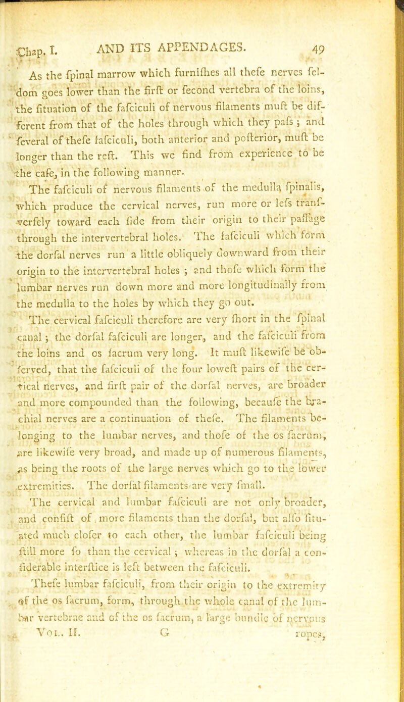 As the fpinal marrow which furniflies all thefe nerves fel- dom goes lower than the firft or fecond vertebra of the loins, the fituation of the fafciculi of nervous filaments rauft be dif- ferent from that of the holes through which they pafs ; and feverat of thefe fafciculi, both anterior and pofterior, muft be longer than the reft. This we find from experience to be •the cafe, in the following manner. The fafciculi of nervous filaments of the meduil^ fpinalis, which produce the cervical nerves, run more or lefs trani- verfely toward each fide from their origin to their paflage through the intervertebral holes. The fafciculi which form the derfal nerves run a little obliquely downward from their origin to the intervertebral holes ; and thofe which form the lumbar nerves run down more and more longitudinally from the medulla to the holes by which they go out. The cervical fafciculi therefore are very fhort in the fpinal canal; the dorfai fafciculi are longer, and the fafciculi from the loins and os facrum very long. It muft likewile be ob- ferved, that the fafciculi of the four loweft pairs of the cer- tical nerves, and firft pair of the dorfai nerves, are broader and more compounded than the following, becaufe the bra- chial nerves are a continuation of thefe. The filaments be- longing to the lumbar nerves, and thofe of the os facrum, are likewile very broad, and made up of numerous filaments, ,as being the roots of the large nerves which go to the lower .extremities. The dorfai filaments-are very final’. The cervical and lumbar fafciculi are not only broader, and confift of more filaments than the dorfai, but alfo fitu- ^ted much clofer to each other, the lumbar fafciculi being ftill more fo than the cervical; whereas in the dorfai a con- fiderable interftice is left between the fafciculi. Thefe lumbar fafciculi, from their origin to the extremity of the os facrum, form, through the whole canal of the lum- bar vertebrae and of the os facrum, a large bundle of nervous Vo I.. If. G ropes,