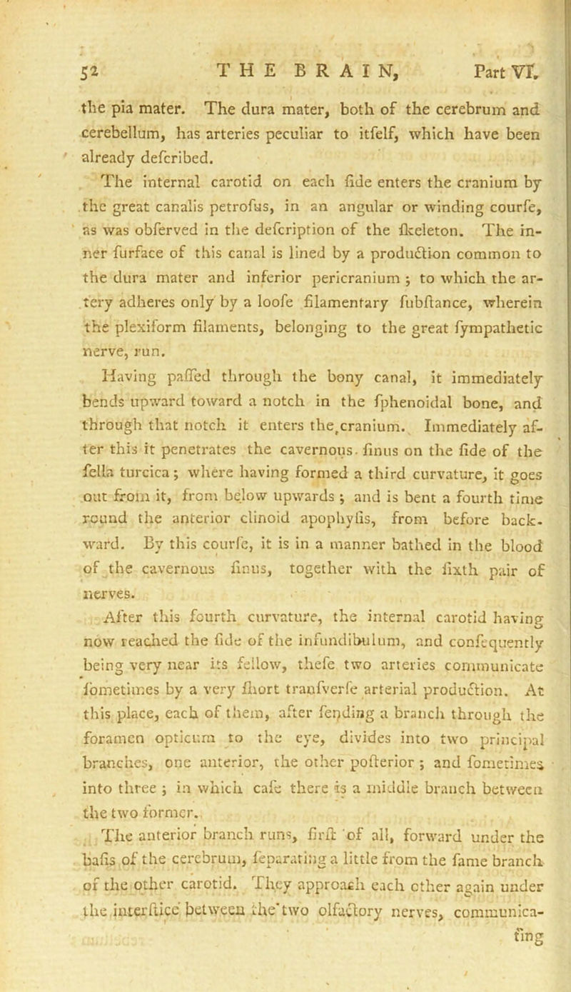 the pia mater. The dura mater, both of the cerebrum and cerebellum, has arteries peculiar to itfelf, which have been already defcribed. The internal carotid on each tide enters the cranium by the great canalis petrofus, in an angular or winding courfe, as was obferved in the defcription of the Ikeleton. The in- ner furface of this canal is lined by a production common to the dura mater and inferior pericranium j to which the ar- tery adheres only by a loofe filamentary fubfiance, wherein the plexiform filaments, belonging to the great fympatlietic nerve, run. Having pafied through the bony canal, it immediately bends upward toward a notch in the fphenoidal bone, and through that notch it enters the,cranium. Immediately af- ter this it penetrates the cavernous, finus on the fide of the fella turcica; where having formed a third curvature, it goes oat from it, from below upwards ; and is bent a fourth time round the anterior clinoid apophyfis, from before back- ward. By this courfe, it is in a manner bathed in the blood of the cavernous finus, together with the fixth pair of nerves. After this fourth curvature, the internal carotid having- now readied the fide of the infundibulum, and confequently being very near its fellow, thefe two arteries communicate lbmetiir.es by a very lliort tranfverfe arterial production. At this place, each of them, after feeding a branch through the foramen opticum to the eye, divides into two principal branches, one anterior, the other polterior ; and fometimes into three ; i:i which cafe there is a middle branch between the two former. The anterior branch runs, firib of all, forward under the balls of the cerebrum, feparating a little from the fame branch of the other carotid. They approach each ether again under the interface between the* two olfactory nerves, communica- fmg