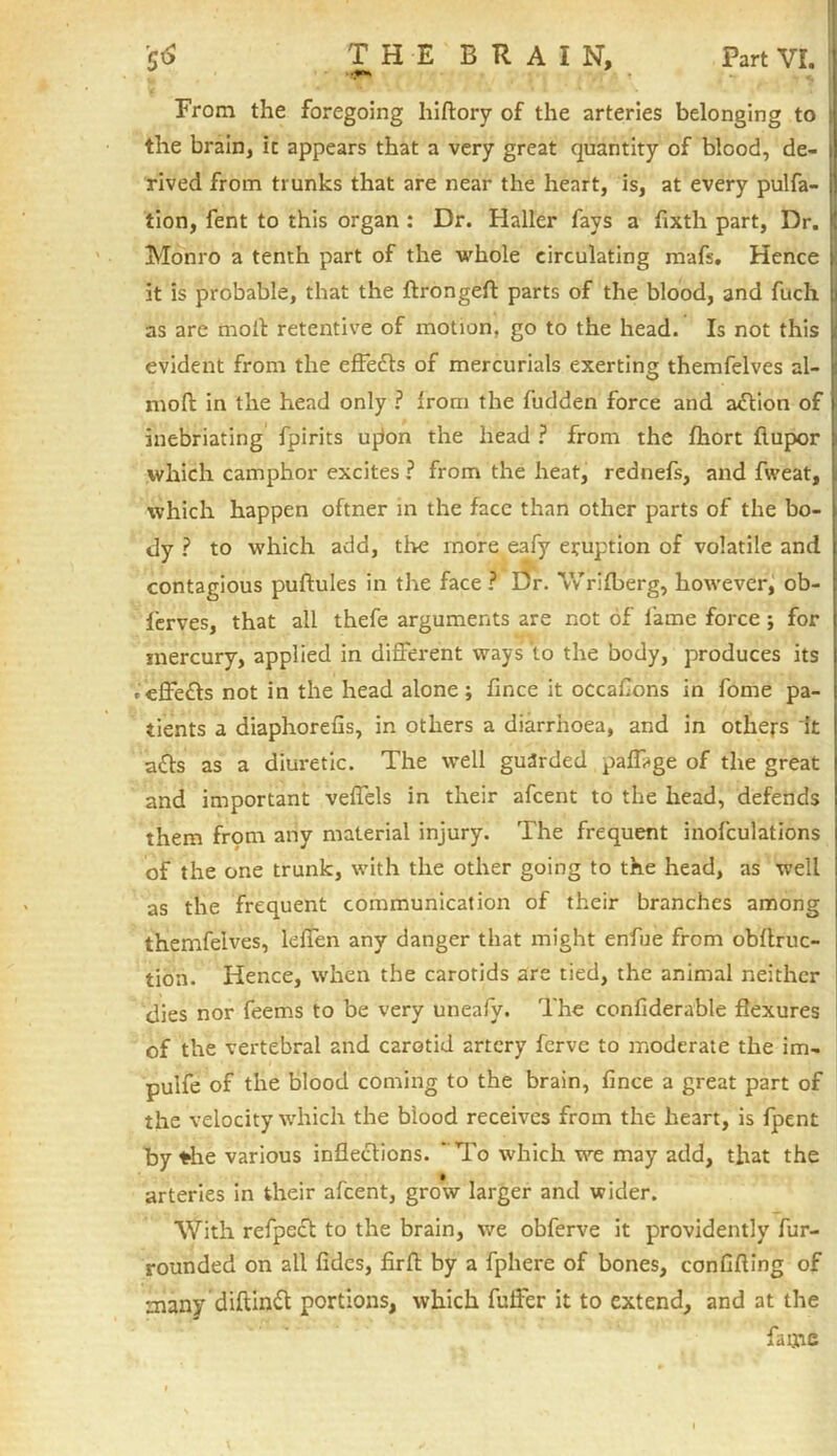 From the foregoing Iiiftory of the arteries belonging to the brain, it appears that a very great quantity of blood, de- rived from trunks that are near the heart, is, at every pulfa- tion, fent to this organ : Dr. Haller fays a fixth part, Dr. Monro a tenth part of the whole circulating mafs. Hence it is probable, that the ftrongeft parts of the blood, and fuch as are moil retentive of motion, go to the head. Is not this evident from the effedls of mercurials exerting themfelves al- moft in the head only ? from the fudden force and action of inebriating fpirits ufkm the head ? from the fhort flupor which camphor excites ? from the heat, rednefs, and fweat, which happen oftner in the face than other parts of the bo- dy ? to which add, the more eafy eruption of volatile and contagious puftules in the face ? Dr. \Vrifberg, however, ob- ferves, that all thefe arguments are not of fame force ; for mercury, applied in different ways to the body, produces its ,'effefts not in the head alone; fince it occaflons in fome pa- tients a diaphorefis, in others a diarrhoea, and in others it afts as a diuretic. The well guarded pafftge of the great and important veflels in their afcent to the head, defends them from any material injury. The frequent inofculations of the one trunk, with the other going to the head, as well as the frequent communication of their branches among themfelves, leflen any danger that might enfue from obftruc- tion. Hence, when the carotids are tied, the animal neither dies nor feems to be very uneafy. The confiderable flexures of the vertebral and carotid artery fervc to moderate the im- pulfe of the blood coming to the brain, fince a great part of the velocity which the blood receives from the heart, is fpent by *he various inflections. ” To which we may add, that the arteries in their afcent, grow larger and wider. With refpect to the brain, we obferve it providently fur- rounded on all fides, firfb by a fphere of bones, conflfling of many diftintt portions, which fuffer it to extend, and at the fame