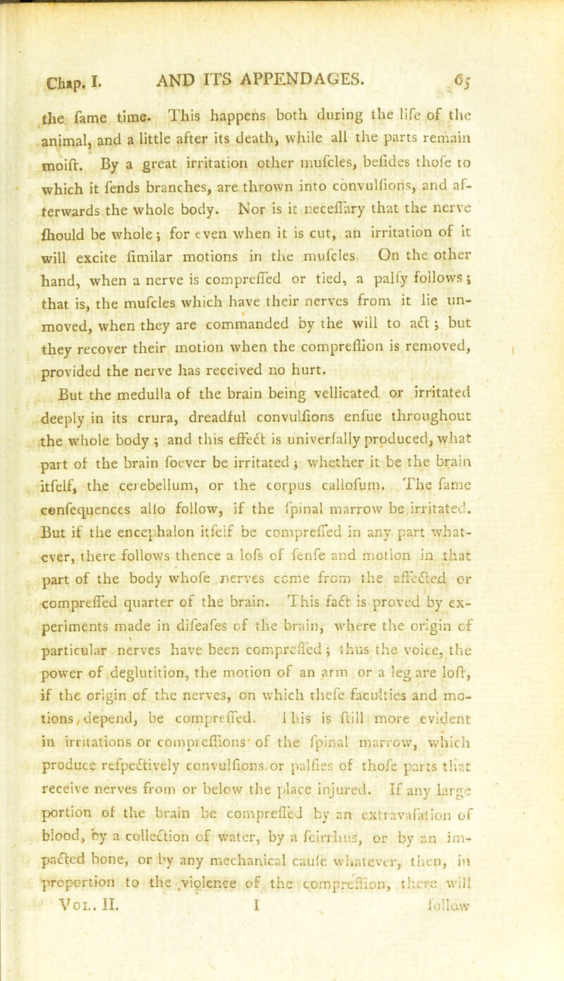 the. fame time. This happens both during the life of the animal, and a little after its death, while all the parts remain moift. By a great irritation other mufcles, befides thofe to which it fends branches, are thrown into convulfions, and af- terwards the whole body. Nor is it neceflary that the nerve fhould be whole; for even when it is cut, an irritation of it will excite fimilar motions in the mufcles On the other hand, when a nerve is compreffed or tied, a pally follows; that is, the mufcles which have their nerves from it lie un- moved, when they are commanded by the will to aft ; but they recover their motion when the compreflion is removed, provided the nerve has received no hurt. But the medulla of the brain being vellicated or irritated deeply in its crura, dreadful convulfions enfue throughout the whole body ; and this efFedt is univerlally produced, what part of the brain foever be irritated ; whether it be the brain itfelf, the cerebellum, or the corpus callofum. The fame cenfequences alio follow, if the fpinal marrow be.irritated. But if the encephalon itfeif be compreffed in any part what- ever, there follows thence a lofs of fenfe and motion in that part of the body whofe nerves ccme from the affedted or compreffed quarter of the brain. This fadt is proved by ex- periments made in difeafes of the brain, where the origin of particular nerves have been compreffed; thus the voice, the power of deglutition, the motion of an arm or a leg are loft, if the origin of the nerves, on which thefe faculties and mo- tions, depend, be compreffed. 1 his is Bill more evident in irritations or compi eflions of the fpinal marrow, which produce refpeftively convulfions. or palfies of thofe parts that receive nerves from or below the place injured. If any large portion of the brain be compreffed by an e.xlravafation of blood, by a collection of water, by a fcirrhus, or by an im- pacted bone, or by any mechanical caule whatever, then, in proportion to the violence of the compreflion, there will