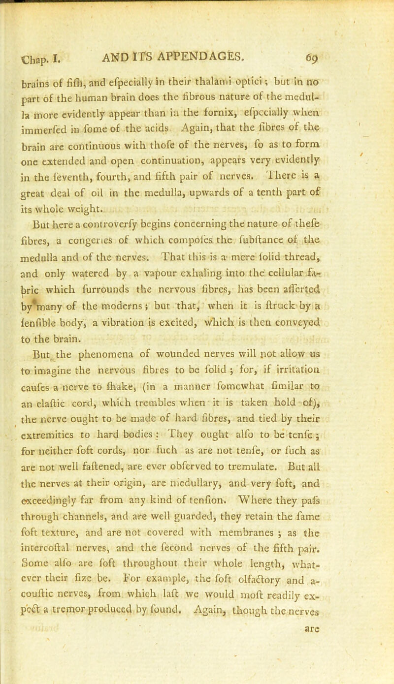 brains of fifh, and efpecially in their thalami optici; but in no part of the human brain does the fibrous nature of the medul- la more evidently appear than in the fornix, efpecially when immerfed in fome of the acids Again, that the fibres of the brain are continuous with thofe of the nerves, fo as to form one extended and open continuation, appears very evidently in the feventh, fourth, and fifth pair of nerves. There is a great deal of oil in the medulla, upwards of a tenth part of its whole weight. But here a controverfy begins concerning the nature of thefe fibres, a congeries of which compoles the fubltance of the medulla and of the nerves. That this is a mere loiid thread, and only watered by a vapour exhaling into the cellular fa- bric which furrounds the nervous fibres, has been alferted byViany of the moderns; but that, when it is (truck by a fenfible body, a vibration is excited, which is then conveyed to the brain. But the phenomena of wounded nerves will not allow us to imagine the nervous fibres to be folid for, if irritation caufes a nerve to fhake, (in a manner fomewhat fimilar to an elaflic cord, which trembles when it is taken hold of), the nerve ought to be made of hard fibres, and tied by their extremities to hard bodies : They ought alfo to be tenfe j for neither foft cords, nor fuch as are not tenfe, or fiuch as are not well fattened, are ever obferved to tremulate. But all the nerves at their origin, are medullary, and very foft, and exceedingly far from any kind of tenfion. Where they pafs through channels, and are well guarded, they retain the fame foft texture, and are not covered with membranes ; as the intercoftal nerves, and the fecond nerves of the fifth pair. Some alfo are foft throughout their whole length, what- ever their fize be. For example, the foft olfactory and a- couftic nerves, from which lafl we would moft readily ex- pert a tremor produced by found. Again, though the nerves arc