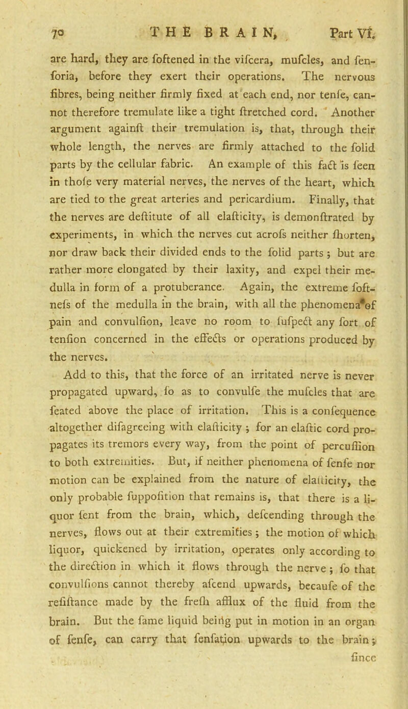 are hard, they are foftened in the vifcera, mufcles, and fen- foria, before they exert their operations. The nervous fibres, being neither firmly fixed at each end, nor tenfe, can- not therefore tremulate like a tight ftretched cord. Another argument againft their tremulation is, that, through their whole length, the nerves are firmly attached to the folid parts by the cellular fabric. An example of this fadl Is leen in thole very material nerves, the nerves of the heart, which are tied to the great arteries and pericardium. Finally, that the nerves are deflitute of all elafticity, is demonftrated by experiments, in which the nerves cut acrofs neither fhorten, nor draw back their divided ends to the folid parts ; but are rather more elongated by their laxity, and expel their me- dulla in form of a protuberance. Again, the extreme foft- nefs of the medulla in the brain, with all the phenomena*of pain and convullion, leave no room to lufpect any fort of tenfion concerned in the effects or operations produced by the nerves. Add to this, that the force of an irritated nerve is never propagated upward, fo as to convulfe the mufcles that are feated above the place of irritation. This is a confequence altogether difagreeing with elafticity j for an elaftic cord pro- pagates its tremors every way, from the point of percuffion to both extremities. But, if neither phenomena of fenfe nor motion can be explained from the nature of elailicify, the only probable fuppofition that remains is, that there is a li- quor lent from the brain, which, defending through the nerves, flows out at their extremities ; the motion of which liquor, quickened by irritation, operates only according to the direction in which it flows through the nerve ; fo that convulfions cannot thereby afcend upwards, becaufe of the refiftance made by the frelh afflux of the fluid from the brain. But the fame liquid beiiig put in motion in an organ of fenfe, can carry that fenfation upwards to the brain; fince