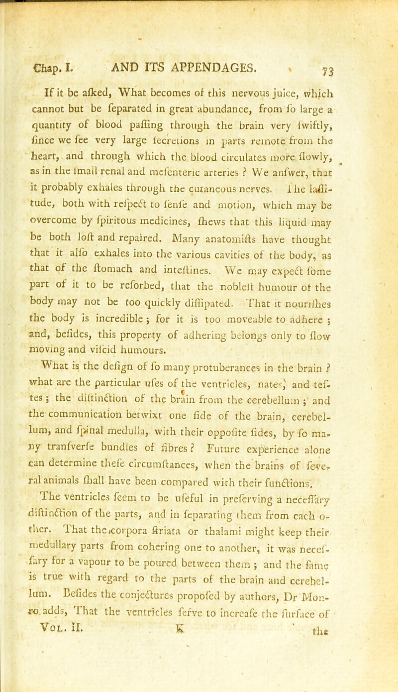 73 If it be afked, What becomes of this nervous juice, which cannot but be feparated in great abundance, from lo large a quantity of blood paffing through the brain very Iwiftly, fince we fee very large lecrenons in parts remote from the heart, and through which the blood circulates more flowly, as in the lmall renal and mefenteric arteries ? We anfwer, that it probably exhales through the cutaneous nerves. I he lati- tude, both with rel'pedt to fenle and motion, which may be overcome by fpiritous medicines, thews that this liquid may be both loft and repaired. Many anatomifts have thought that it alfo exhales into the various cavities of the body, as that of the ltomach and inteftines. We may expect home part of it to be reforbed, that the nobleft humour of the body may not be too quickly diffipated. That it nounlhes the body is incredible ; for it is too moveable to adhere j and, belides, this property of adhering belongs only to flow moving and viicid humours. What is the defign of fo many protuberances in the brain ? what are the particular ufes of the ventricles, natec,' and left- tes; the diltindlion of the brain from the cerebellum ; and the communication betwixt one fide of the brain, cerebel- lum, and fpinal medulla, with their oppolite fides, by fo ma^ ny tranfverfe bundles of fibres? Future experience alone can determine theie circumftances, when the brains of feve? ral animals lhall have been compared with their functions. The ventricles ieem to be ufeful in preferving a neceflarv diftindfion of the parts, and in feparating them from each o- ther. I hat thejcorpora ftriata or thalami might keep their medullary parts from cohering one to another, it was neccfi- fary for a vapour to be poured between them ; and the fame is true with regard to the parts of the brain and cerebel- lum. Befides the conjedtures propofed by authors, Dr Mon- ro, adds, i hat the ventricles ferve to incrcafe the furface of