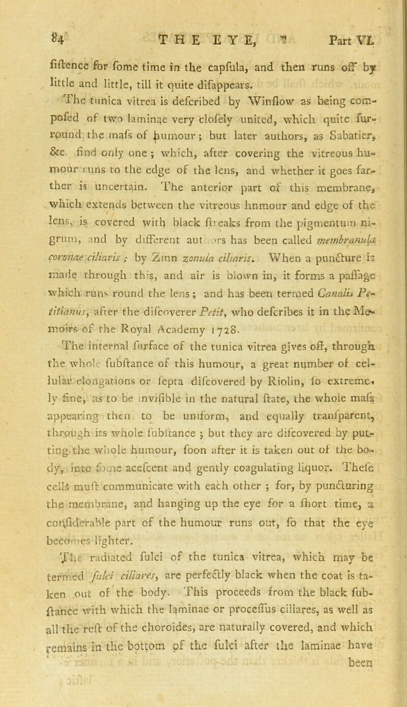 fiftence for fome time in the capfula, and then runs off by little and little, till it quite difappears. The tunica vitrea is defcribed by Window as being com- pofed of two laminae very clofely united, which quite fur- round the mafs of humour; but later authors, as Sabatier, &c. find only one ; which, after covering the vitreous hu- mour runs to the edge of the lens, and whether it goes far- ther is uncertain. The anterior part of this membrane, which extends between the vitreous hnmour and edge of the lens, is covered with black bieaks from the pigmentum ni- grum, and by different aut >rs has been called membranula coronae ciliaris ; by Zinn zonuin ciliaris. When a puncture is made through this, and air is blown in, it forms a padage which runs round the lens; and has been termed Canalu Pi- tifimus, afrer the dilcoverer Petit, who deferibes it in the Me- moirs of the Royal Academy 1728- The internal furface of the tunica vitrea gives off, through the whole fubdance of this humour, a great number of cel- lular elongations or iepta difeovered by Riolin, lo extreme-, ly fine, as to be mvifible in the natural date, the whole mafs appearing then to be uniform, and equally traniparent, through its whole fubftance ; but they are difeovered by put- ting the whole humour, foon after it is taken out of the bo- dy, into '.0me acefcent and gently coagulating liquor. Theie 1 cells mufi: communicate with each other ; for, by puntduring the membrane, and hanging up the eye for a fhort time, a cohfiderable part of the humour runs out, fo that the eye becomes lighter. The radiated fulci of the tunica vitrea, which may be termed fulci ciliares, are perfe&ly black when the coat is ta- ken out of the body. This proceeds from the black fub- dance with which the laminae or procefius ciliares, as well as all the red of the choroides, are naturally covered, and which remains in the bottom of the fulci after the laminae have been