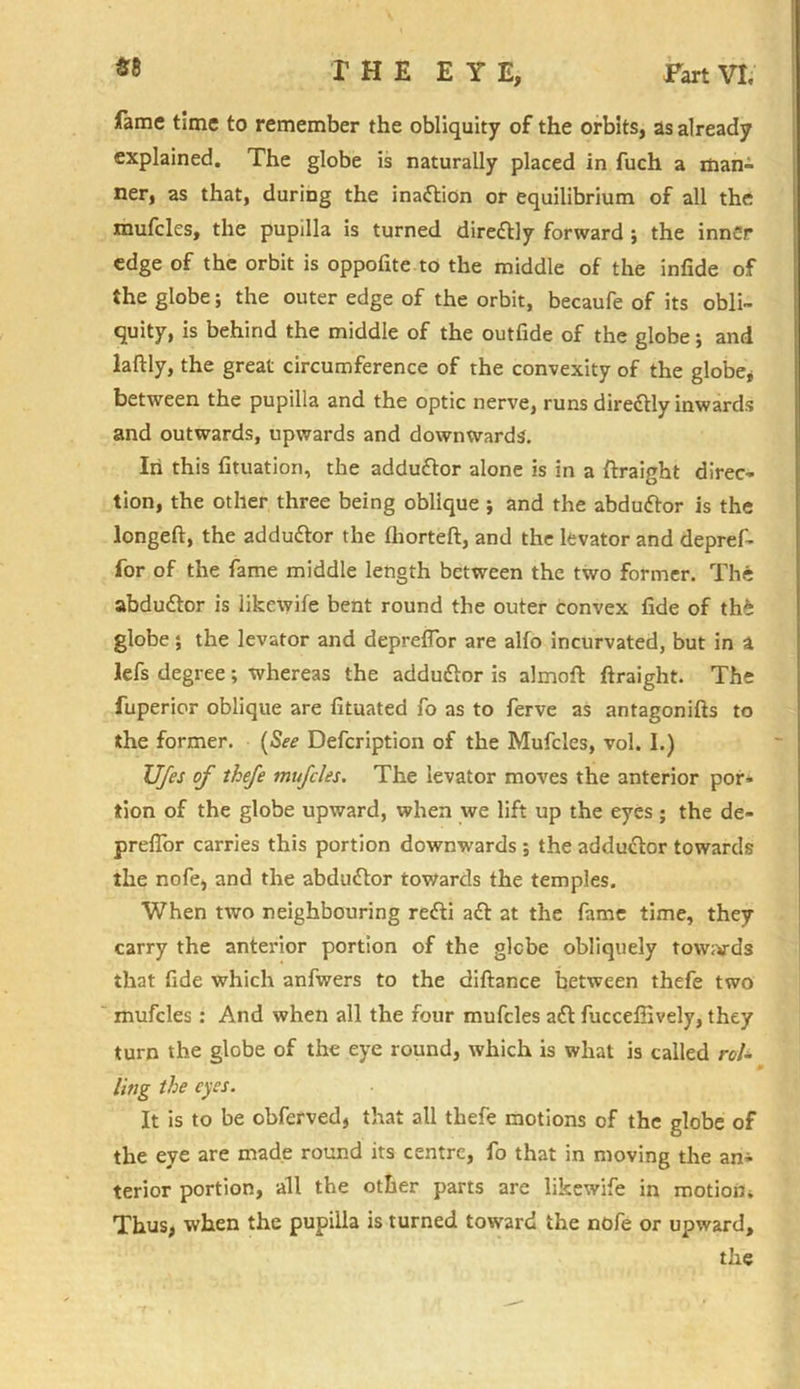 fame time to remember the obliquity of the orbits, as already explained. The globe is naturally placed in fuch a man- ner, as that, during the inadlion or equilibrium of all the mufcles, the pupilla is turned directly forward ; the inner edge of the orbit is oppofite to the middle of the infide of the globe; the outer edge of the orbit, becaufe of its obli- quity, is behind the middle of the outfide of the globe; and laftly, the great circumference of the convexity of the globe* between the pupilla and the optic nerve, runs diredlly inwards and outwards, upwards and downwards. In this fituation, the addudtor alone is in a ftraight direc- tion, the other three being oblique ; and the abdudtor is the longeft, the addudfor the fhorteft, and the levator and depref- ior of the fame middle length between the two former. The abdudtor is likewife bent round the outer convex fide of th£ globe; the levator and deprefior are alfo incurvated, but in a lefs degree; whereas the addudtor is almofi: ftraight. The fuperior oblique are fituated fo as to ferve as antagonifts to the former. (See Defcription of the Mufcles, vol. I.) Ufes of thefe mufcles. The levator moves the anterior por- tion of the globe upward, when we lift up the eyes ; the de- preflor carries this portion downwards ; the adductor towards the nofe, and the abdudtor towards the temples. When two neighbouring redti adt at the fame time, they carry the anterior portion of the glebe obliquely tow;>rds that fide which anfwers to the diftance between thefe two mufcles: And when all the four mufcles adt fuccefiively, they turn the globe of the eye round, which is what is called rol- ling the eyes. It is to be obferved, that all thefe motions of the globe of the eye are made round its centre, fo that in moving the am- terior portion, all the other parts are likewife in motion. Thus, when the pupilla is turned toward the nofe or upward,