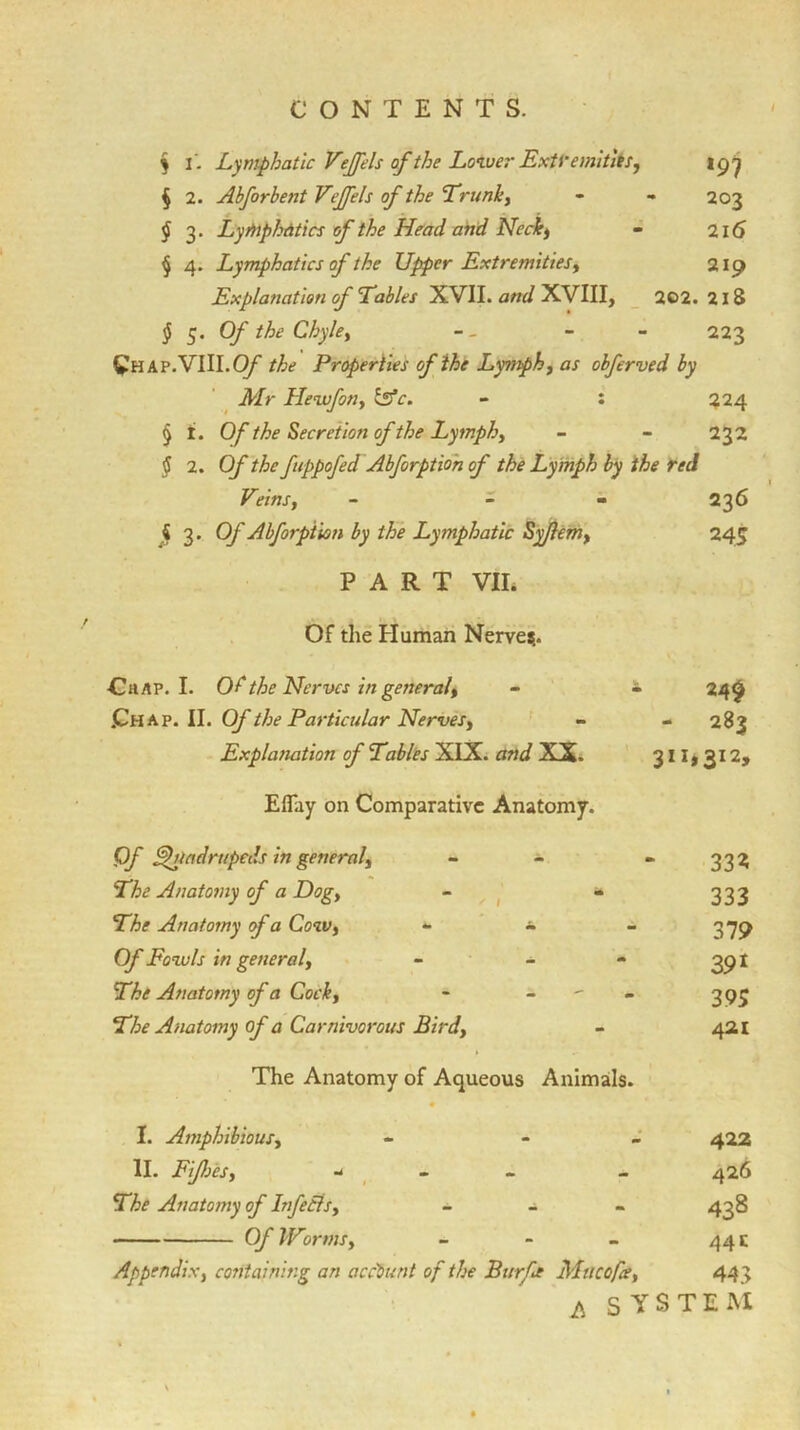 $ 1. Lymphatic Veffels of the Lower Extremities, § 2. Abforbent Vejfels of the ’Trunk, - - 203 $ 3. Lymphatics of the Head and Neck, - 216 § 4. Lymphatics of the Upper Extremities, 219 Explanation of Tables XVII. and XVIII, 202. 218 § 5. Of the Chyle, - - 223 Chap.VIII.0/ the Properties cf the Lymph, as obferved by Mr Hewfon, Zafc. - : 224 § i. Of the Secretion of the Lymph, - - 232 § 2. Of the fuppofed Abforption of the Lymph by the red Vdns, - - 236 4 3. Of Abforption by the Lymphatic Syjlem, 245 PART VII. Of the Human Nerves.. Chap. I. Of the Nerves in general. • 24$ .Chap. II. Of the Particular Nerves, - - 283 Explanation of Tables XIX. and XX. 3ii>312> Eflfay on Comparative Anatomy. Of £hladrttpeds in general, 33? The Anatomy of a Dog, 333 The Anatomy of a Cow, *• - 379 Of Fowls in general, - - 391 The Anatomy of a Cock, m 395 The Anatomy of a Carnivorous Bird, - 421 The Anatomy of Aqueous Animals. • I. Amphibious, - 422 11. Fijh 'es, -1 - 426 The Anatomy of Infeils, m, 43s Of Worms, - 44 c Appendix, containing an account of the Burfe Mu cofa, 443 p SYSTEM