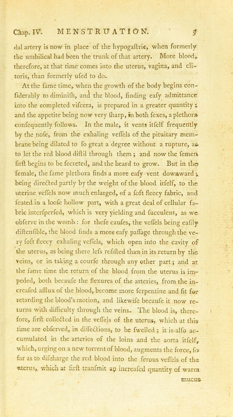 dal artery is now in place of the hypogaftric, when formerly the umbilical had been the trunk of that artery. More blood,, therefore, at that time comes into the uterus, vagina, and cli- toris, than formerly ufed to do. At the fame time,, when the growth of the body begins con- fiderably to diminifh, and the blood, finding eafy admittance into the completed vifcera, is prepared in a greater quantity and the appetite being now very fharp, in both fexes, a plethora confequently follows. In the male, it vents itfelf frequently by the nofe,. from the exhaling vefiels of the pituitary mem- brane being dilated to fo great a degree without a rupture, as- t.o let the red blood diflil through them ; and now the femea firft begins to be fecreted, and the beard to grow. But in the female, the fame plethora finds a more eafy vent downward * being directed partly by the weight of the blood itfelf, to the uterine vefiels now much enlarged, of a foft fleecy fabric, and feated in a loofe hollow part, with a great deal of cellular fa- bric interfperfed, which is very yielding and fucculent, as we obferve in the womb : for thefe caufes, the vefiels being eafily diftenfible, the blood finds a more eafy paffage through the ve- ry foft fleecy exhaling vefiels, which open into the cavity of the uterus, as being there lefs refifted than in its return by the veins, or in. taking a courfe through any other part; and at the fame time the return of the blood from the uterus is im- peded, both becaufe the flexures of the arteries, from the in- creafed alllux of the blood, become more ferpentine and fit for retarding the blood’s motion, and likewife becaufe it now re- turns with difficulty through the veins. The blood is, there- fore, firft collected in the vefiels of the uterus, which at this time are obferved, in diflections, to be fwelled; it is^alfo ac- cumulated in the arteries of the loins and the aorta itfelf, which, urging on a new torrent of blood, augments the force, fo far as to difeharge the red blood into the ferous vefiels of tha uterus, which at firft tranfmit ay inereafed quantity of warm mucus