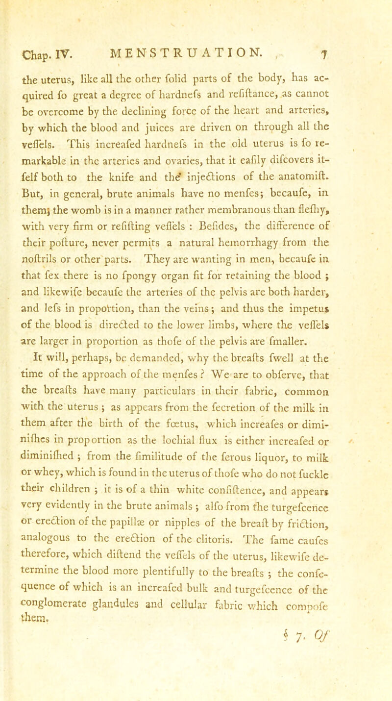 the uterus, like all the other folid parts of the body, has ac- quired fo great a degree of hardnefs and refiflance, as cannot be overcome by the declining force of the heart and arteries, by which the blood and juices are driven on through all the velTels. This increafed hardnefs in the old uterus is fo re- markable in the arteries and ovaries, that it eafdy difcovers it- felf both to the knife and the’ injedions of the anatomift. But, in general, brute animals have no menfes; becaufe, in them} the womb is in a manner rather membranous than flefhy, with very firm or refilling vefl'els : Befides, the difference of their pollure, never permits a natural hemorrhagy from the noftrils or other parts. They are wanting in men, becaufe in that fex there is no fpongy organ fit for retaining the blood ; and likewife becaufe the arteries of the pelvis are both harder, and lefs in proportion, than the veins; and thus the impetus of the blood is direded to the lower limbs, where the vefl'els are larger in proportion as thofe of the pelvis are fmaller. It will, perhaps, be demanded, why the breafls fwell at the time of the approach of the rnenfes ? We are to obferve, that the breafls have many particulars in their fabric, common with the uterus ; as appears from the fecretion of the milk in them after the birth of the foetus, which increafes or dimi- nifhes in proportion as the lochial flux is either increafed or diminifhed } from the fimilitude of the ferous liquor, to milk or whey, which is found in the uterus of thofe who do not fucklc their children ; it is of a thin white confiflence, and appears very evidently in the brute animals ; alfo from the turgefcencc or eredion of the papillae or nipples of the breafl by fridion, analogous to the eredion of the clitoris. The fame caufes therefore, which diflend the vefl'els of the uterus, likewife de- termine the blood more plentifully to the breafls ; the confe- quence of which is an increafed bulk and turgefcence of the conglomerate glandules and cellular fabric which compofe them. $ 7- Of