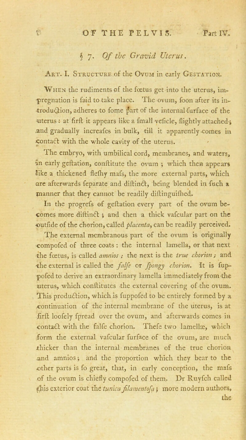 § 7. Of the Gravid Uterus. Art. I. Structure of the Ovum in early Gestation. When the rudiments of the foetus get into the uterus, im- pregnation is faid to take place. The ovum, foon after its in- troduction, adheres to fome ]?art of die internal-furface of the -uterus : at firft it appears like a fmall veficle, (lightly attached-; .and gradually increafes in bulk, till it apparently-comes in .contadt with the whole cavity of the uterus. The embryo, with umbilical cord, membranes, and waters, an early geftation, conflitute the ovum ; which then appears like a thickened flelhy mafs, the more external parts, which are afterwards feparate and diftindt, being blended in fitch a planner that they cannot be readily diftinguifhed. In the progrefs of geftation every part of the ovum be- comes more diftindt ; and then a thick vafcular part on the •outfide of the chorion, called placenta, can be readily perceived. The external membranous part of the ovum is originally compofed of three coats : the internal lamella, or that next the foetus, is called amnios ; the next is the true chorion ; and the external is called the falfe or fpongy chorion. It is fup- pofedto derive an extraordinary lamella immediately from the uterus, which conflitutes the external covering of the ovum. This production, which is fuppofed to be entirely formed by a continuation of the internal membrane of the uterus, is at jfirft loofely fpread over the ovum, and afterwards comes in contact with the falfe chorion- Thefe two lamellae, which form the external vafcular furface of the ovum, are much thicker than the internal membranes of the true chorion and amnios; and the proportion w'hich they bear to the other parts is fo great, that, in early conception, the mafG of the ovum is chiefly compofed of them. Dr Ruyfch called this exterior coat the tunica filament of 1; more modern authors., the