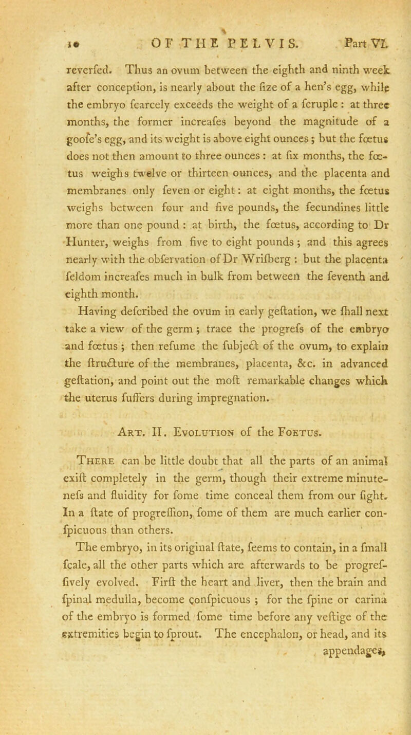 4 reverfed. Thus an ovum between the eighth and ninth week after conception, is nearly about the fize of a hen’s egg, while the embryo fcarcely exceeds the weight of a fcruple : at three months, the former increafes beyond the magnitude of a goofe’s egg, and its weight is above eight ounces; but the foetus does not then amount to three ounces : at fix months, the foe- tus weighs twelve or thirteen ounces, and the placenta and membranes only feven or eight: at eight months, the foetus weighs between four and five pounds, the fecundines little more than one pound : at birth, the foetus, according to Dr Hunter, weighs from five to eight pounds ; and this agrees nearly with the obfervation of Dr Wrifberg : but the placenta feldom increafes much in bulk from between the feventh and eighth month. Having defcribed the ovum in early geflation, we fhall next take a view of the germ ; trace the progrefs of the embryo and foetus ; then refume the fubje£b of the ovum, to explain die flru£lure of the membranes, placenta, &c. in advanced geflation, and point out the moft remarkable changes which the uterus fufFers during impregnation. Art. II. Evolution of the Foetus. There can be little doubt that all the parts of an animal exifl completely in the germ, though their extreme minute- nefs and fluidity for fome time conceal them from our fight. In a flate of progreflion, fome of them are much earlier con- fpicuous than others. The embryo, in its original flate, feems to contain, in a fmall fcale, all the other parts which are afterwards to be progref- fively evolved. Firfl the heart and liver, then the brain and fpinal medulla, become gonfpicuous ; for the fpine or carina of the embryo Is formed fome time before any veftige of the extremities begin to fprout. The encephalon, or head, and its appendage*,