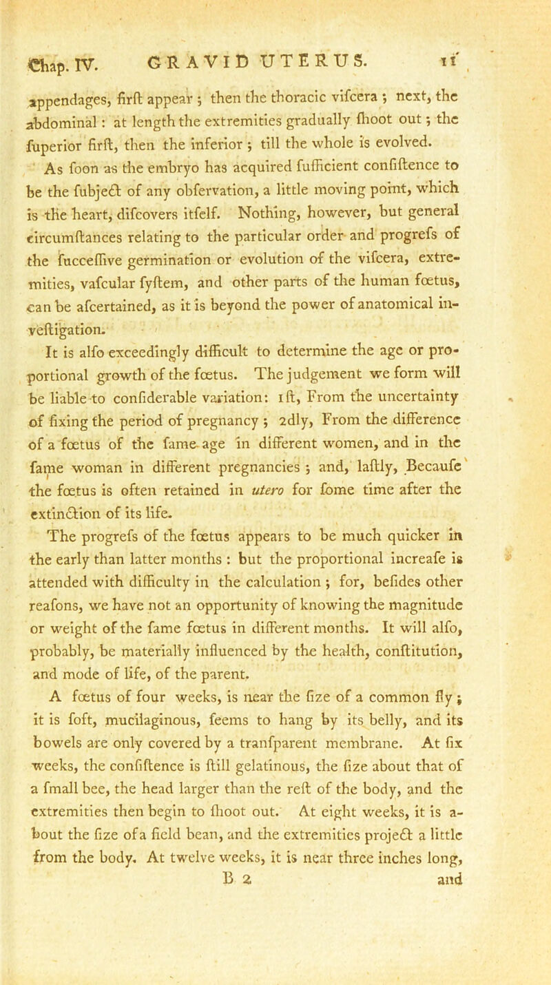 Chap. IV. GRAVID -UTERUS. i x , appendages, fird appear ; then the thoracic vifcera ; next, the abdominal : at length the extremities gradually fhoot out; the fuperior fird, then the inferior ; till the whole is evolved. As foon as the embryo has acquired fufficient confidence to be the fubje<d of any obfervation, a little moving point, which is the heart, difcovers itfelf. Nothing, however, but general eircumdances relating to the particular order and progrefs of the fucceffive germination or evolution of the vifcera, extre- mities, vafcular fydem, and other parts of die human foetus, can be afcertained, as it is beyond the power of anatomical in- vedigation. It is alfo exceedingly difficult to determine the age or pro- portional growth of the foetus. The judgement we form will be liable to confiderable variation: id, From the uncertainty of fixing the period of pregnancy •, 2dly, From the difference of a foetus of the fame- age in different women, and in the fame woman in different pregnancies ; and, ladly, Becaufe the foetus is often retained in utero for fome time after the extin&ion of its life. The progrefs of the foetus appears to be much quicker in the early than latter months : but the proportional increafe is attended with difficulty in the calculation ; for, befides other reafons, we have not an opportunity of knowing the magnitude or weight of the fame foetus in different months. It will alfo, probably, be materially influenced by the health, conditution, and mode of life, of the parent. A foetus of four weeks, is near the fize of a common fly j it is foft, mucilaginous, feems to hang by its belly, and its bowels are only covered by a tranfparent membrane. At fix weeks, the confidence is dill gelatinous, the fize about that of a fmall bee, the head larger than the red of the body, and the extremities then begin to flioot out. At eight weeks, it is a- bout the fize of a field bean, and the extremities projefl a little from the body. At twelve weeks, it is near three inches long,