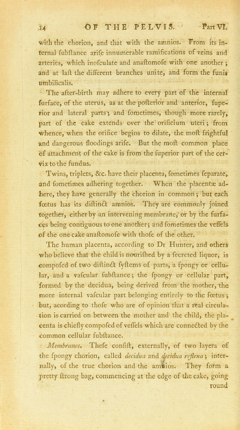 with the chorion, and that with the amnios. From its in- ternal fubftance arife innumerable ramifications of veins and arteries, which inofculate and anaflomofe with one another ; and at lafl the different branches unite, and form the funis umbilicalis. The after-birth may adhere to every part of the internal furface, of the uterus, as at the poflerior and anterior, fupe- rior and lateral parts *, and fometimes, though more rarely, part of the cake extends over the'orificium uteri; from whence, when the orifice begins to dilate, the mod frightful and dangerous floodings arife. But the raoll; common place of attachment of the cake is from the fuperior part of the cer- vix to the fundus. Twins, triplets, &c. have their placenta, fometimes feparate, and fometimes adhering together. When the placenta: ad- here, they have generally the chorion in common; but each foetus has its diftin£t amnios. They are commonly joined together, either by an intervening membrane, or by the furfa- ces being contiguous to one another; and fometimes the veflels of the one cake anaflomofe with thofe of the other. The human placenta, according to Dr Hunter, and others % who believe that the child is nourifhed by a fecreted liquor, is compofed of two diftin£t fyflems of parts, a fpongy or cellu- lar, and a vafcular fubftance; the fpongy or cellular part, formed by the decidua, being derived from the mother, the more internal vafcular part belonging entirely to the foetus ; but, acording to thofe who are of opinion that a real circula- tion is carried on between the mother and the child, the pla- centa is chiefly compofed of veflels which are connected by the common cellular fubftance. Membranes. Thefe confift, externally, of two layers of the fpongy chorion, called decidua and decidua rejiexa ; inter- nally, of the true chorion and the amnios. They form a pretty ftrong bag, commencing at the edge of the cake, going round