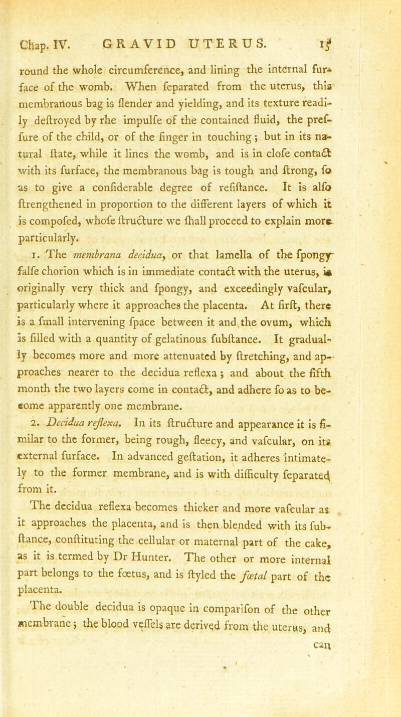 round the whole circumference, and lining the internal fur* face of the womb. When feparated from the uterus, this membranous bag is flender and yielding, and its texture readi- ly deftroyed by rhe impulfe of the contained fluid, the pref- fure of the child, or of the finger in touching ; but in its na- tural Hate, while it lines the womb, and is in clofe contact with its furface, the membranous bag is tough and flrong, fo as to give a confiderable degree of refiftance. It is alfo ftrengthened in proportion to the different layers of which it is compofed, whole ftruclure we fhall proceed to explain more, particularly. 1. The membrana decidua, or that lamella of the fpongy~ falfe chorion which is in immediate contact with the uterus, i* originally very thick and fpongy, and exceedingly vafcular, particularly where it approaches the placenta. At firft, there is a fmall intervening fpace between it and the ovum, which as filled with a quantity of gelatinous fubftance. It gradual- ly becomes more and more attenuated by ftretching, and ap~ proaches nearer to the decidua reflexa; and about the fifth month the two layers come in contact, and adhere fo as to be- eome apparently one membrane. 2. Decidua reflexa. In its ftru&ure and appearance it is fi- milar to the former, being rough, fleecy, and vafcular, on its external furface. In advanced geftation, it adheres intimate- ly to the former membrane, and is with difficulty feparated from it. The decidua reflexa becomes thicker and more vafcular as it approaches the placenta, and is then blended with its fub- ftance, conftituting the cellular or maternal part of the cake, as it is termed by Dr Hunter. The other or more internal part belongs to the foetus, and is ftyled the foetal part of the placenta. The double decidua is opaque in comparifon of the other membrane j the blood veflels are derived from the uterus, and can