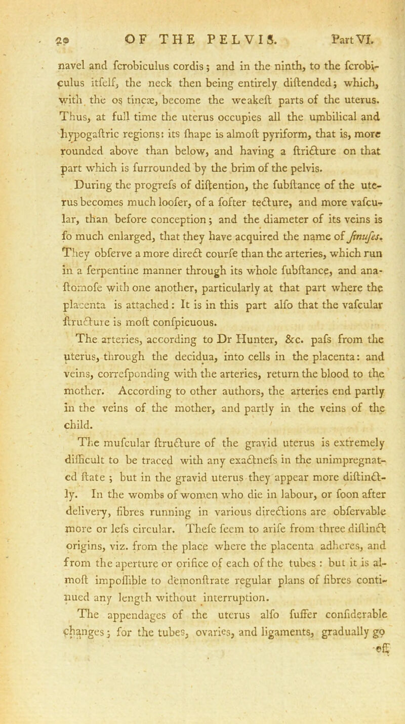 navel and fcrobiculus cordis; and in the ninth, to the fcrobi,- culus itfelf, the neck then being entirely diftendedj which, with the os tincae, become the weakelt parts of the uterus. Thus, at full time the uterus occupies all the ujnbilical and hypogaftric regions: its fhape is almoft pyriform, that is, more rounded above than below, and having a ftriCture on that part which is furrounded by the brim of the pelvis. During the progrefs of diftention, the fubllance of the ute- rus becomes much loofer, of a fofter tetture, and more vafcur lar, than before conception; and the diameter of its veins is fo much enlarged, that they have acquired the name of ftnufes. They obferve a more direCt courfe than the arteries, which run in a ferpentine manner through its whole fubftance, and ana- flomofe with one another, particularly at that part where the placenta is attached : It is in this part alfo that the vafcular ftruCtme is moft confpicuous. The arteries, according to Dr Hunter, &c. pafs from the uterus, through the decidua, into cells in the placenta: and veins, correfpcnding with the arteries, return the blood to the mother. According to other authors, the arteries end partly in the veins of the mother, and partly in the veins of the child. The mufcular ftruCture of the gravid uterus is extremely difficult to be traced with any exaCtnefs in the unimpregnat- cd frate ; but in the gravid uterus they appear more diftinCt- ly. In the wombs of women who die in labour, or foon after delivery, fibres running in various directions are obfervable more or lets circular. Thefe feem to arife from three diflincl origins, viz. from the place where the placenta adheres, and from the aperture or orifice of each of the tubes : but it is al- moft impoffible to demonftrate regular plans of fibres conti- nued any length without interruption. The appendages of the uterus alfo fuffer confiderable changes j for the tubes, ovaries, and ligaments, gradually gp