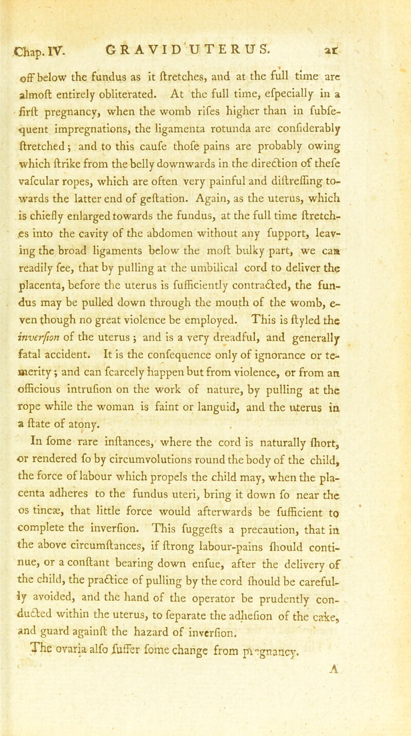 Chap. IV. GRAVIDUTERUS. at off below the fundus as it ftretches, and at the full time are almoft entirely obliterated. At the full time, efpecially in a firll pregnancy, when the womb rifes higher than in fubfe- quent impregnations, the ligamenta rotunda are confiderably flretched•, and to this caufe thofe pains are probably owing which (trike from the belly downwards in the direction of thefe vafcular ropes, which are often very painful and diltrefling to- wards the latter end of geflation. Again, as the uterus, which is chiefly enlarged towards the fundus, at the full time ftretch- ,es into the cavity of the abdomen without any fupport, leav- ing the broad ligaments below the molt bulky part, we ca» readily fee, that by pulling at the umbilical cord to deliver the placenta, before the uterus is fufficiently contracted, the fun- dus may be pulled down through the mouth of the womb, e- ven though no great violence be employed. This is ftyled the inverfio7i of the uterus ; and is a very dreadful, and generally fatal accident. It is the confequence only of ignorance or te- merity ; and can fcarcely happen but from violence, or from an officious intrufion on the work of nature, by pulling at the rope while the woman is faint or languid, and the uterus in a ftate of atony. In fome rare inftances, where the cord is naturally fhort, or rendered fo by circumvolutions round the body of the child, the force of labour which propels the child may, when the pla- centa adheres to the fundus uteri, bring it down fo near the os tinea;, that little force would afterwards be fufficient tQ complete the inverfion. This fuggefts a precaution, that in the above circumftances, if fbrong labour-pains fhould conti- nue, or a conftant bearing down enfue, after the delivery of the child, the pradKce of pulling by the cord Ihould be careful- ly avoided, and the hand of the operator be prudently con- ducted within the uterus, to feparate the adhefion of the cake, and guard againft the hazard of inverfion. The ovariaalfo fuffer fome change from pi egnancy. A