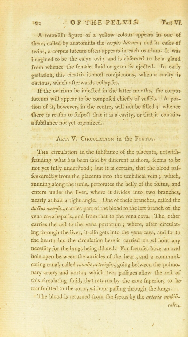 A roundlfh figure of a yellow colour appears in one of them, called by anatomifts the corpus Ittieum and in cafes of twins, a corpus luteum often appears in each ovarium. It was imagined to be the calyx ovi; and is obferved to be a gland from whence the female fluid or germ is eje<£Ied. In early geflation, this cicatrix is moll confpicuous, when a cavity is obvious, which afterwards coilapfes. If the ovarium be inje&ed in the latter months, the corpus luteum will appear to be compofed chiefly of veflels. A por- tion of it, however, in the centre, will not be filled ; whence there is reafon to fufpeft that it is a cavity, or that it contain* a fubftance not yet organized.. Art. V. Circulation in the Foetus. The circulation in the fubftance of die placenta, notwith- (tanding what has been faid by different authors, feems to be not yet fully underflood; but it is certain, that the blood paf- fes dire£lly from die placenta into the umbilical vein ; which, running along the funis, perforates the belly of the foetus, and enters under the liver, where it divides into two branches, nearly at half a right angle. One of thefe branches, called the duElus venofusy carries part of the blood to the left branch of the vena cava hepatis, and from that to the vena cava. The other carries the reft to the vena portarum ; where, after circulat- ing through the liver, it alfo gets into die vena cava, and fo to the heart: but die circulation here is carried on without any necefiity for the lungs being dilated. For feetufes have an oval hole open between the auricles of the heart, and a communi- cating canal, called cancilis arteriofusy going between the pulmo- nary artery and aorta; which two pafiages allow the reft of this circulating fluid, that returns by the cava fuperior, to be tranfmitted to the aorta, without pafiing through the lungs. 1 he blood is returned from the fcctus by the arterie umbili- calcst /