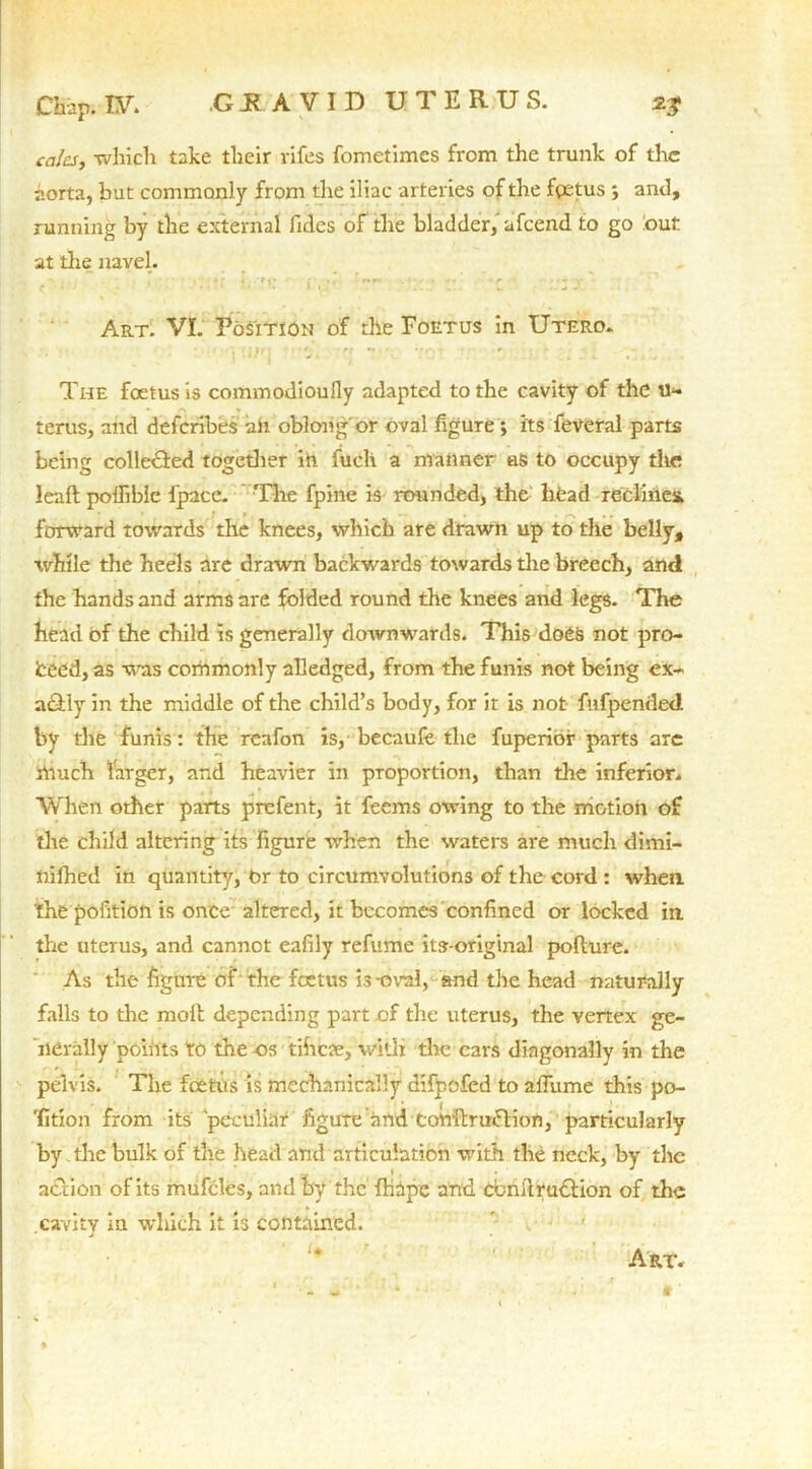 cries, which take their rifes fometimes from the trunk of the aorta, but commonly from the iliac arteries of the fgetus ; and, running by the external lidcs of the bladder, afeend to go out at the navel. . i » - , r r ., n r- .r~ r ■ • ■ • -y Art. VI. Position of the Foetus in Utero. The foetus is commodioufly adapted to the cavity of the terus, and deferibes alt oblong'or oval figure ; its feveral parts being collected together in fucli a manner as to occupy the leaft poffibie fpace. The fpine is rounded, the head reclines, forward towards the knees, which are drawn up to the belly, while the heels are drawn backwards towards the breech, and the hands and arms are folded round the knees and legs. The head of the child is generally doivnwards. This does not pro- fceed, as was corhmonly alledged, from the funis not being ex- actly in the middle of the child’s body, for it is not fufpentled by the funis: the reafon is, becaufe the fuperior parts arc much larger, and heavier in proportion, than the inferior. When other parts prefent, it feems owing to the motion of die child altering its figure when the waters are much dimi- nifhed in quantity, Or to circumvolutions of the cord : when thepofitionis once altered, it becomes confined or locked in. the uterus, and cannot eafily refume its-original polbure. As the figure of the foetus is -oval, and the head naturally falls to the molt depending part of the uterus, the vertex ge- nerally points to the os tiheae, with the cars diagonally in the pelvis. The foetus is mechanically difpofed to affume this po- sition from its peculiar figure and Conitruftion, particularly by the bulk of the head and articulation with the neck, by the action of its mufcles, and by the fhape and cbnftrudtion of the cavity iu wliich it is contained. Art.