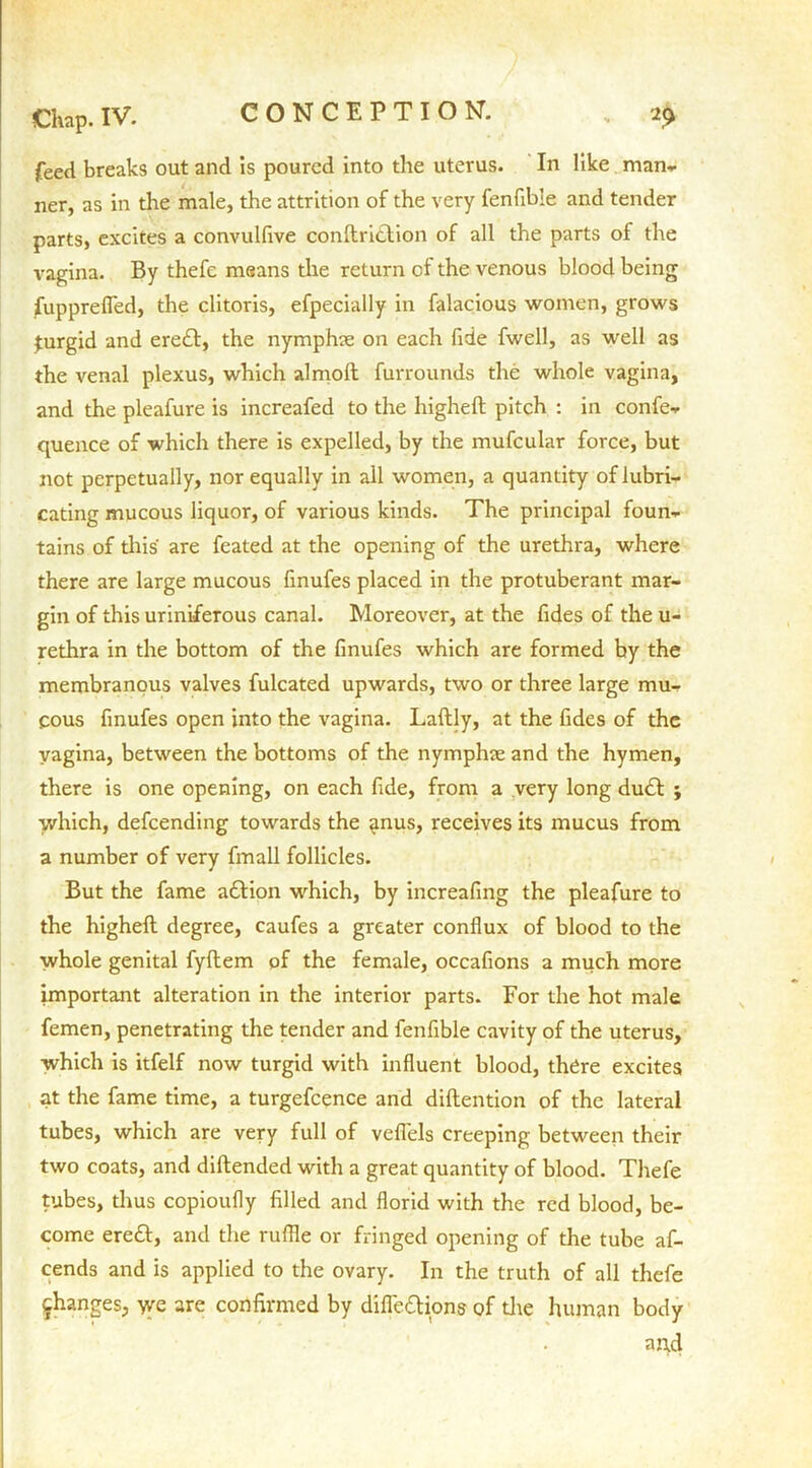 feed breaks out and is poured into the uterus. In like man- ner, as in the male, the attrition of the very fenfible and tender parts, excites a convullive conftridlion of all the parts of the vagina. By thefc means the return of the venous blood being fupprefled, the clitoris, efpecially in falacious women, grows turgid and eredt, the nymphae on each fide fwell, as well as the venal plexus, which almoft furrounds the whole vagina, and the pleafure is increafed to the higheft pitch : in confe- quence of which there is expelled, by the mufcular force, but not perpetually, nor equally in all women, a quantity of lubri- cating mucous liquor, of various kinds. The principal foun- tains of this are feated at the opening of the urethra, where there are large mucous linufes placed in the protuberant mar- gin of this uriniferous canal. Moreover, at the fides of the u- rethra in the bottom of the finufes which are formed by the membranous valves fulcated upwards, two or three large mu- cous finufes open into the vagina. Laftly, at the fides of the vagina, between the bottoms of the nymphae and the hymen, there is one opening, on each fide, from a very long du<ft ; which, defcending towards the <tnus, receives its mucus from a number of very fmall follicles. But the fame addon which, by increafing the pleafure to the higheft degree, caufes a greater conflux of blood to the whole genital fyftem pf the female, occafions a much more important alteration in the interior parts. For the hot male femen, penetrating the tender and fenfible cavity of the uterus, which is itfelf now turgid with influent blood, there excites at the fame time, a turgefcence and diftention of the lateral tubes, which are very full of veflels creeping between their two coats, and diftended with a great quantity of blood. Thefe tubes, thus copioufly filled and florid with the red blood, be- come eredb, and the ruffle or fringed opening of the tube af- cends and is applied to the ovary. In the truth of all thefe changes, we are confirmed by difle&ions of die human body and