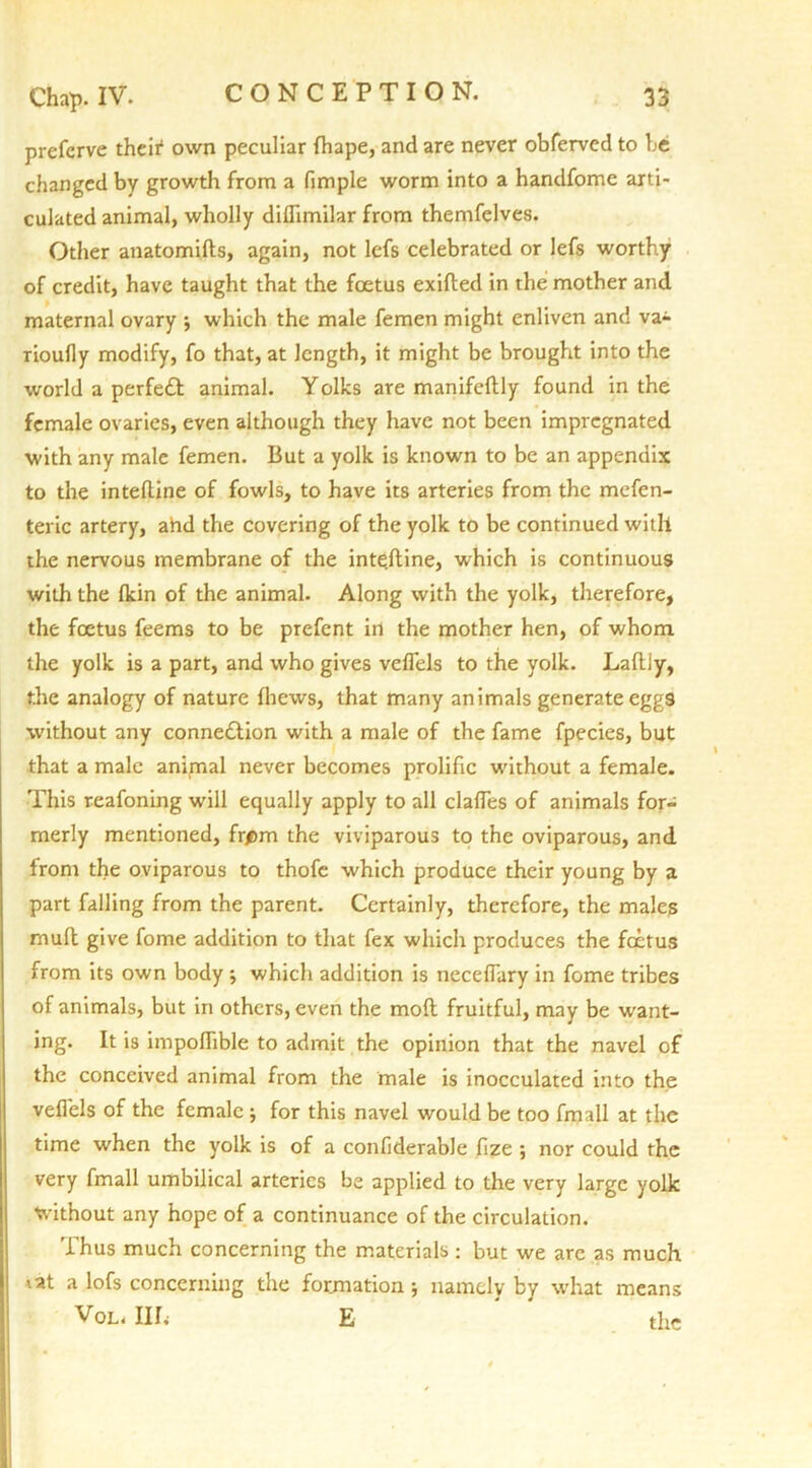 prefcrve their1 own peculiar fhape, and are never obferved to be changed by growth from a fimple worm into a handfome arti- culated animal, wholly diflimilar from themfelves. Other anatomifts, again, not lefs celebrated or lefs worthy of credit, have taught that the foetus exifted in the mother and maternal ovary ; which the male femen might enliven and va- rioufly modify, fo that, at length, it might be brought into the world a perfect animal. Yolks are manifeftly found in the female ovaries, even although they have not been impregnated with any male femen. But a yolk is known to be an appendix to the inteftine of fowls, to have its arteries from the mefen- teric artery, ahd the covering of the yolk to be continued with the nervous membrane of the inte.ftine, which is continuous with the fkin of the animal. Along with the yolk, therefore, the foetus feems to be prefent in the mother hen, of whom the yolk is a part, and who gives veflels to the yolk. Laftly, the analogy of nature fliews, that many animals generate eggs without any connection with a male of the fame fpecies, but that a male animal never becomes prolific without a female. This reafoning will equally apply to all dalles of animals for- merly mentioned, frfim the viviparous to the oviparous, and from the oviparous to thofe which produce their young by a part falling from the parent. Certainly, therefore, the males rnuft give fome addition to that fex which produces the foetus from its own body ; which addition is neceflary in fome tribes of animals, but in others, even the mod fruitful, may be want- ing. It is impoflible to admit the opinion that the navel of the conceived animal from the male is inocculated into the veflels of the female ; for this navel would be too fmall at the time when the yolk is of a confiderable flze ; nor could the very fmall umbilical arteries be applied to the very large yolk without any hope of a continuance of the circulation. Thus much concerning the materials: but we are as much tat a lofs concerning the formation ; namely by what means Vol. III. E the