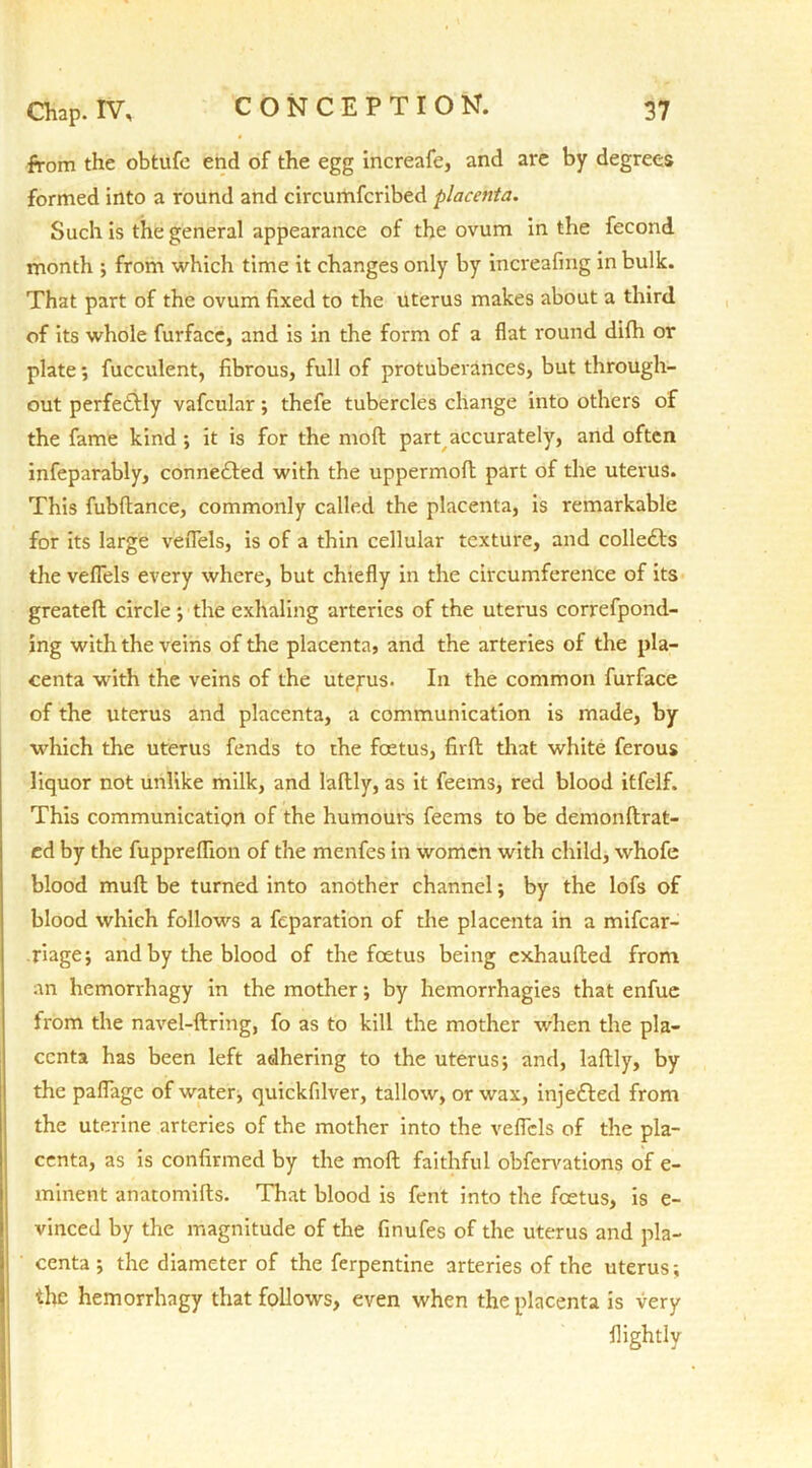 from the obtufc end of the egg increafe, and are by degrees formed into a round and circumfcribed placenta. Such is the general appearance of the ovum in the fecond month ; from which time it changes only by increafing in bulk. That part of the ovum fixed to the uterus makes about a third of its whole furface, and is in the form of a flat round difh or plate; fucculent, fibrous, full of protuberances, but through- out perfedbly vafcular; thefe tubercles change into others of the fame kind ; it is for the mod part accurately, and often infeparably, conne&ed with the uppermod part of the uterus. This fubftance, commonly called the placenta, is remarkable for its large veflels, is of a thin cellular texture, and collects the veflels every where, but chiefly in the circumference of its greatell circle ; the exhaling arteries of the uterus correfpond- ing with the veins of the placenta, and the arteries of the pla- centa with the veins of the uterus. In the common furface of the uterus and placenta, a communication is made, by which the uterus fends to the foetus, fird that white ferous liquor not unlike milk, and laftly, as it feems, red blood itfelf. This communication of the humours feems to be demondrat- ed by the fuppreflion of the menfes in women with child, whofe blood mud be turned into another channel; by the lofs of blood which follows a feparation of the placenta in a mifear- riagej and by the blood of the foetus being exhauded from an hemorrhagy in the mother; by hemorrhagies that enfue Irom the navel-dring, fo as to kill the mother when the pla- centa has been left adhering to the uterus; and, ladly, by the pafiage of water, quickfilver, tallow, or wax, injefted from the uterine arteries of the mother into the veflels of the pla- centa, as is confirmed by the mod faithful obfervations of e- minent anatomids. That blood is fent into the foetus, is e- vinced by the magnitude of the finufes of the uterus and pla- centa ; the diameter of the ferpentine arteries of the uterus; the hemorrhagy that follows, even when the placenta is very flightly