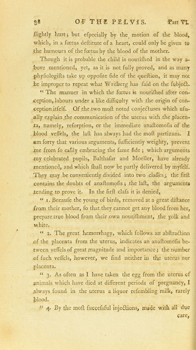 ffightly hurt; but efpecially by the, motion of the blood, which, in a foetus deftitute of a heart, could only be given to the humours of the foetus by the blood of the mother. Though it is probable the child is nourifhed in the way a- :bove mentioned, yet, as it is not fully proved, and as many -phyfiologifts take up oppofite fide of the queftion, it may not be improper to repeat what Wrifberg has laid on the fubject. “ The manner in which the foetus is nourifhqd after con- ception, labours under a like difficulty with the origin of con- ception itfelf. Qf .the .two molt noted conjectures which ufu- all.y explain .the communication of the uterus with the placen- ta, namely, reforption, or the immediate anaftomofis of tire blood veflels, the laft has always had the molt partizans. I am forry that various arguments, Efficiently weighty, prevent me from fo eafily embracing the fame fide ; which arguments my celebrated pupils, Balthafar and Moeller, have already mentioned, and which ffiall now be partly delivered by myfelf. They may be conveniently divided into two daffies j the firlt contains the doubts of anaftomofis; the laft, the arguments tending to prove it. In the firft clafs it is denied, “ i. Becaufe the young of birds, removed at a great diftance from their mother, fo that they;cannot get any blood from her, prepare true blood from their own nourifhment, the yolk and white, “ 2. The great hemorrhagy, winch follows an abftraction of the placenta from the uterus, indicates an anaftomofis be- tween veflels of great .magnitude and importance ; the number of fuch veflels, however, we find neither in the uterus nor placenta. “ 3. As often as I have taken the egg from the uterus cf .animals which have died at different periods of pregnancy, I .always found in the uterus a liquor refembling milk, rarely blood. “ 4. By the moft fuccefsful inje&ions, made with all due care,