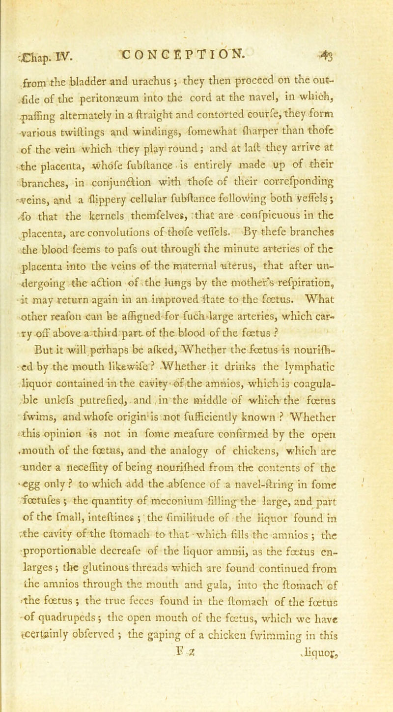 from the bladder and urachus; they then proceed on the out- ride of the peritonaeum into the cord at the navel, in which, palling alternately in a draight and contorted eourfie, they form •various twidings and windings, fomewhat (harper than thofe of the vein which they play round; and at lad they arrive at the placenta, whofe fubltance is entirely made up of their branches, in conjun&ion with thofe of their correfponding -iveins, and a flippery cellular fubftance following both velfels; fo that the kernels themfelves, that are confpieuous in the placenta, are convolutions of thofe velfels. By thefe branches the blood feems to pafs out through the minute arteries of the placenta into the veins of the maternal uterus, that after un- dergoing the adlion of the lungs by the mother’s respiration, it may return again in an improved ltate to the foetus. What other reafon can be affigned for fuck-large arteries, which car- ry off above a third part of the blood of the foetus ? But it will perhaps be afked, Whether the foetus is nourifh- ed by the mouth like wife? Whether it drinks the lymphatic liquor contained in the cavity of the amnios, which is coagula- ble unlefs putrefied, and in the middle of which the feetus iwims, and whofe origin-is not Sufficiently known ? Whether this opinion is not in fome meafure confirmed by the open • mouth of the foetus, and the analogy of chickens, which are under a neceflity of being nourifhed from the contents of the •egg only ? to which add the.abfence of a navel-dring in fome foetufes ; the quantity of meconium filling the large, and part of the fmall, intedines ; the fimilitude of the liquor found in • the cavity of the domach to that which fills the amnios ; the proportionable decreafe of the liquor amnii, as the feetus en- larges ; the glutinous threads which are found continued from the amnios through the mouth and gala, into the domach of ■the foetus ; the true feces found in the domach of the foetus of quadrupeds; the open mouth of the foetus, which wc have teqrUunly obferved ; the gaping of a chicken Swimming in this E Z • liquor.