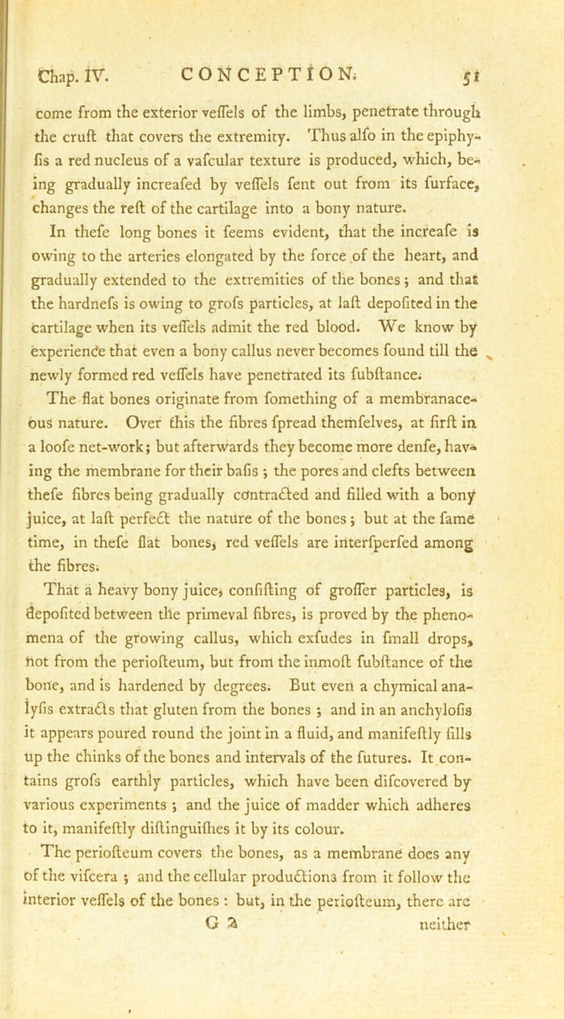 come from the exterior veflels of the limbs, penetrate through the cruft that covers the extremity. Thus alfo in the epiphy- fis a red nucleus of a vafcular texture is produced, which, be- ing gradually increafed by veflels fent out from its furface, changes the reft of the cartilage into a bony nature. In thefe long bones it feems evident, that the increafe is owing to the arteries elongated by the force of the heart, and gradually extended to the extremities of the bones ; and that the hardnefs is owing to grofs particles, at laft depofited in the Cartilage when its veflels admit the red blood. We know by experience that even a bony callus never becomes found till the . newly formed red veflels have penetrated its fubftance; The flat bones originate from fomething of a membranace- ous nature. Over this the fibres fpread themfelves, at firft in a loofe net-work; but afterwards they become more denfe, hav- ing the membrane for their bafis ; the pores and clefts between thefe fibres being gradually contracted and filled with a bony juice, at laft perfect the nature of the bones; but at the fame time, in thefe flat bones* red veflels are interfperfed among the fibres; i That a heavy bony juice* confifting of grofler particles, is depofited between tile primeval fibres, is proved by the pheno- mena of the growing callus, which exfudes in fmall drops, hot from the periofteum, but from the inmoft fubftance of the bone, and is hardened by degrees. But even a chymical ana- lyfis extracts that gluten from the bones ; and in an anchylofis it appears poured round the joint in a fluid, and manifeftly fills up the chinks of the bones and intervals of the futures. It con- tains grofs earthly particles, which have been difcovered by various experiments *, and the juice of madder which adheres to it, manifeftly diftinguifhes it by its colour. The periofteum covers the bones, as a membrane does any of the vifcera ; and the cellular productions from it follow the interior veflels of the bones : but, in the periofteum, there are G % neither