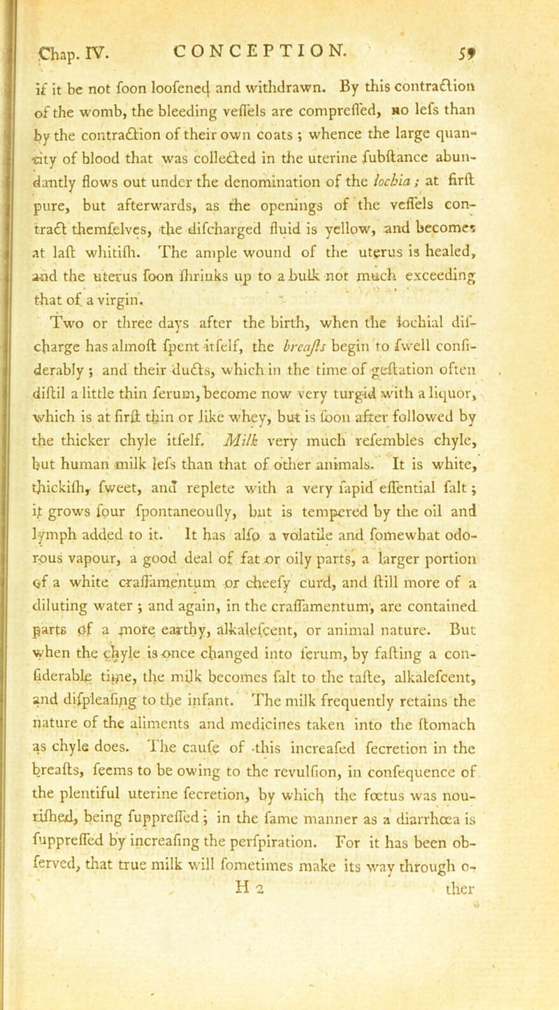 if it be not foon loofened and withdrawn. By this contraflion of the womb, the bleeding vefl'els are comprefl'ed, mo lefs than by the contra£lion of their own coats ; whence the large quan- tity of blood that was colle£ted in the uterine fubftance abun- dantly flows out under the denomination of the lochia; at firft pure, but afterwards, as the openings of the vefl'els con- trail themfelvcs, the difcharged fluid is yellow, and becomes at laft whitilh. The ample wound of the uterus is healed, and the uterus foon {brinks up to a bulk not much exceeding that of a virgin. Two or three days after the birth, when the iochial dii- charge has almoft fpent it-felf, the brcajls begin to fwell conli- derably ; and their duils, which in the time of geflation often difbil a little thin ferum, become now very turgid with a liquor, which is at lirft thin or like whey, but is loon after followed by the thicker chyle itfelf. Milk very much vefembles chyle, but human milk lefs than that of other animals. It is white, tjiickifh, fweet, anu replete with a very fapid eflential fait; ft grows four fpontaneoufly, but is tempered by tire oil and lymph added to it. It has alfo a volatile and fomewhat odo- rous vapour, a good deal of fat or oily parts, a larger portion of a white craflamentum or cheefy curd, and Hill more of a diluting water ; and again, in the craflamentum, are contained parts of a more earthy, alkalefcent, or animal nature. But when the chyle is once changed into ferum, by falling a con- fiderable tape, the milk becomes fait to the tafle, alkalefcent, and difpleafipg to the infant. The milk frequently retains the nature of the aliments and medicines taken into the llomach as chyle does. 1 he caufe of this increafed fecretion in the brealls, feems to be owing to the revulfion, in confequence of the plentiful uterine fecretion, by which the foetus was nou- rifhed, being fupprefled •, in the fame manner as a diarrhoea is fupprefled by increafing the perfpiration. For it has been ob- ferved, that true milk will fometimes make its way through o- . H2 ther