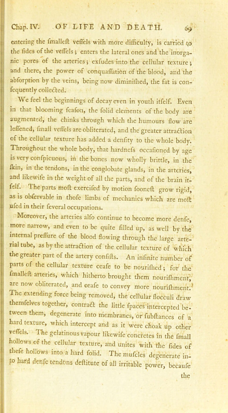 entering the fmalleft veflels with more difficulty, is carried t;o the fides of the veflels ; enters the lateral ones and the inorga- nic pores of the arteries; exfudes into the cellular texture; and there, the power of conquaflation of the blood, and the abforption by the veins, being now diminifhed, the fat is con- fequently colle£l:ed. We feel the beginnings of decay even in youth itfelf. Even in that blooming feafon, the folid elements of the body are augmented, the chinks through which the humours flow are lefiened, fmall veflels are obliterated, and the greater attraction of the cellular texture has added a denfity to the whole body. Throughout the whole body, that hardnefs occafioned by age is very confpicuous, in the bones now wholly brittle, in the flan, in the tendons, in the conglobate glands, in the arteries, and likewife in the weight of all the parts, and of the brain it- felf. The parts moll exercifed by motion fooneft grow rigid, as is obffirvable in thofe limbs of mechanics which are molt ufed in their feveral occupations. Moreover, the arteries alfo continue to become more denfe, more narrow, and even to be quite filled up, as well by the internal preflure of the blood flowing through the large arte- rial tube, as by the attraaion of the cellular texture of which the greater part of the artery confifts. An infinite number of parts of the cellular texture ceafe to be nouriffied; for the fmalleft arteries, which hitherto brought them nouriffiment, are now obliterated, and ceafe to convey more nouriffiment.3 The extending force being removed, the cellular flocculi draw themfelves together, comma the little fpaces intercepted be- tween them, degenerate into membranes, or fubftances of a hard texture, which intercept and as it were choak up other veflels. The gelatinous vapour likewife concretes in the fmall hollows of the cellular texture, and unites with the fides of thefe hollows into a hard folid. The mufcles degenerate in- fo hard denfe tendons deftitute of all irritable power, becaufe the