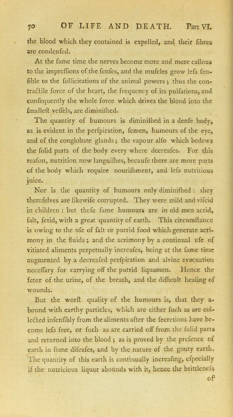 the blood which they contained is expelled, and their fibres are condenfed. At the fame time the nerves become more and more callous to the impreffions of the fenfes, and the mufcles grow lefs fen- fible to the follicitations of the animal powers ; thus the con- tractile force of the heart, the frequency of its pulfations, and confequently the whole force which drives the blood into the fmalleft vefTels, are diminifhed. The quantity of humours is diminifhed in a denfe body, as is evident in the perfpiration, femen, humours of the eye, and of the conglobate glands; the vapour alfo which bedews the folid parts of the body every where decreafes. For this reafon, nutrition now languilhes, becaufe there are more parts of the body which require nourifhment, and lefs nutritious juice. Nor is the quantity of humours only diminifhed : they themfelves are likewife corrupted. They were mild and vifeid in children : but thefe fame humours are in old men acrid, fait, fetid, with a great quantity of earth. This circumftance is owing to the ufe of fait or putrid food which generate acri- mony in the fluids ; and the acrimony by a continual ufe of vitiated aliments perpetually increafcs, being at the fame time augmented by a decreafed perfpiration and alvine evacuation neceflary for carrying off the putrid liquamen. Hence the fetor of the urine, of the breath, and the difficult healing of wounds. But the worft quality of the humours is, that they a- bound with earthy particles, which are either fuch as are col- lected infenfibly from the aliments after the fecretions have be- come lefs free, or fuch as arc carried off from the folid parts and returned into the blood ; as is proved by the prefence of earth in fome difeafes, and by the nature of the gouty earth. The quantity of this earth is continually increaftng, efpecially jf the nutritious liquor abounds with it, hence the brittlencfs of