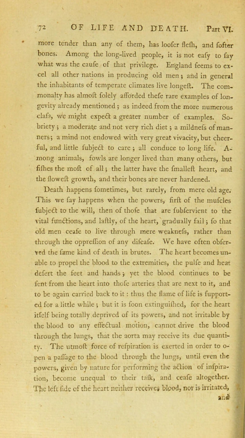 more tender than any of them, has loofer flelh, and fofter bones. Among the long-lived people, it is not eafy to fay what was the caufe of that privilege. England feems to ex- cel all other nations in producing old men; and in general the inhabitants of temperate climates live longed. The com- monalty has almoft folely afforded thefe rare examples of lon- gevity already mentioned ; as indeed from the more numerous clafs, we might expeft a greater number of examples. So- briety ; a moderate and not very rich diet; a mildnefs of man- ners ; a mind not endowed with very great vivacity, but cheer- ful, and little fubje£l to care ; all conduce to long life. A- mong animals, fowls are longer lived than many others, but filhes the mod of all; the latter have the fmalled heart, and the flowed growth, and their bones are never hardened. Death happens fometimes, but rarely, from mere old age.- This we fay happens when the powers, fird of the mufcles fubjedt to the will, then of thofe that are fubfervient to the vital functions, and ladly, of the heart, gradually fail; fo that old men ceafe to live through mere weaknefs, rather than through the opprefhon of any difeafe. We have often obfer- ved the fame kind of death in brutes. The heart becomes un- able to propel the blood to the extremities, the pulfe and heat defert the feet and hands ■, yet the blood continues to be fent from the heart into thofe arteries that are next to it, and to be again carried back to it: thus the flame of life is fupport- ed for a little while •, but it is foon extinguifhed, for the heart itfelf being totally deprived of its powers, and not irritable by the blood to any elTedlual motion, cannot drive the blood through the lungs, that the aorta may receive its due quanti- ty. The utmod force of refpiration is exerted in order to o- pen a paflage to the blood through the lungs, until even the powers, given by nature for performing the action of infpira- tion, become unequal to their tafk, and ceafe altogether. The left fide of the heart neither receives blood, nor is irritated;, and