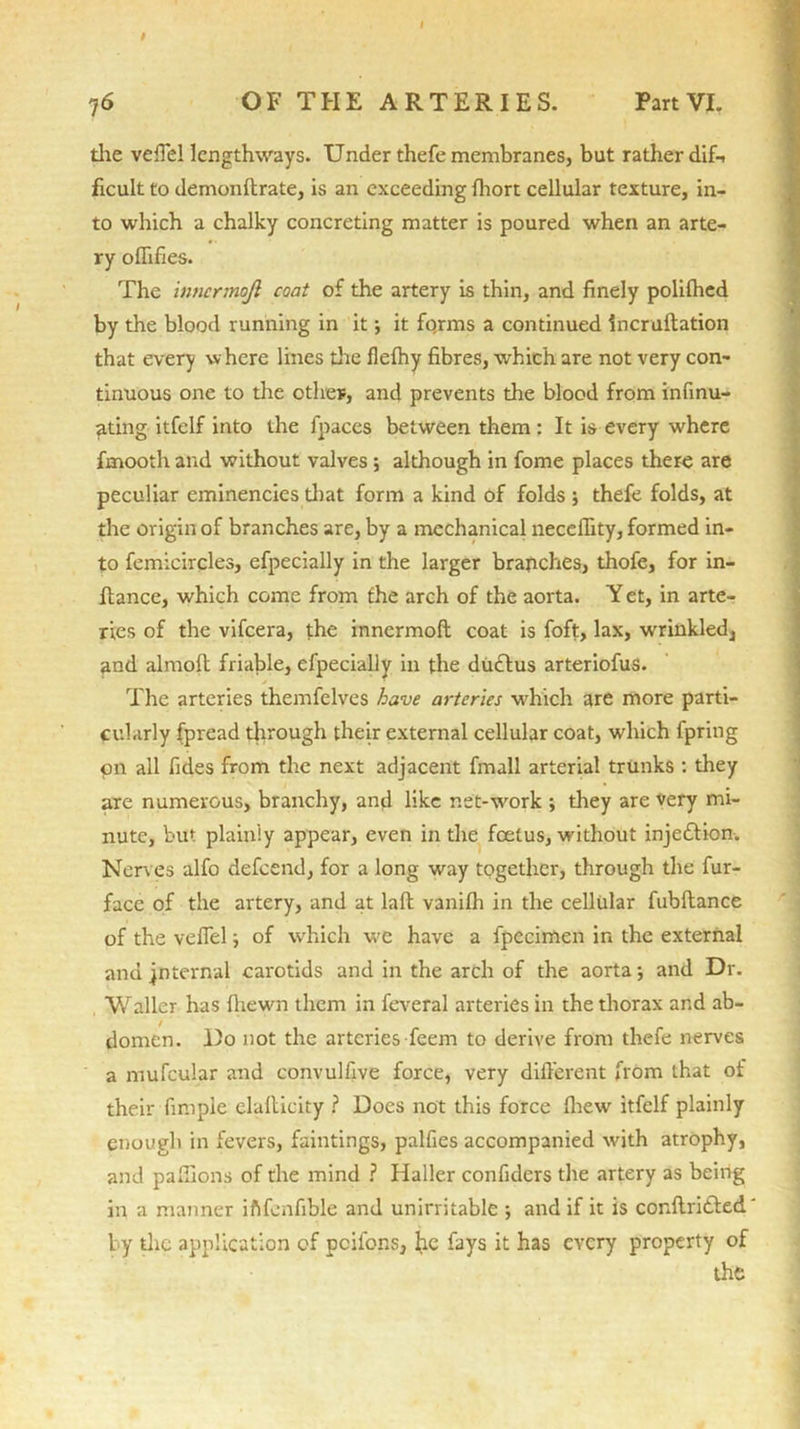 I 7 6 OF THE ARTERIES. Part VI. the veffel lengthways. Under thefe membranes, but rather dif-. ficult to demonftrate, is an exceeding fhort cellular texture, in- to which a chalky concreting matter is poured when an arte- ry oflifies. The inncrmojl coat of the artery is thin, and finely polifhed by the blood running in it; it fqrms a continued incruftation that every where lines the flefhy fibres, which are not very con- tinuous one to the othev, and prevents the blood from infinu- ating itfelf into the fpaees between them: It is every where fmooth and without valves; although in fome places there are peculiar eminencies that form a kind of folds ; thefe folds, at the origin of branches are, by a mechanical neceffity, formed in- to femicircles, efpecially in the larger branches, thofe, for in- flance, which come from the arch of the aorta. Y et, in arte- ries of the vifcera, the innermoft coat is foft, lax, wrinkled, and almoft friable, efpecially in the duttus arteriofus. The arteries themfclves have arteries which are more parti- cularly fpread through their external cellular coat, which fpring on all fides from the next adjacent fmall arterial trunks : they are numerous, branchy, and like net-work ; they are very mi- nute, but plainly appear, even in the foetus, without injection. Nerves alfo defcend, for a long way together, through the fur- face of the artery, and at laft vanifh in the cellular fubftance of the veffelj of which we have a fpecimen in the external and jnternal carotids and in the arch of the aorta; and Dr. Waller has fhewn them in feveral arteries in the thorax and ab- domen. Do not the arteries feem to derive from thefe nerves a mufcular and convulfive force, very different from that of their finipie elaflicity ? Does not this force fhew itfelf plainly enough in fevers, faintings, palfies accompanied with atrophy, and paflions of the mind ? Haller confiders the artery as being in a manner iftfenfible and unirritable ; and if it is conflridted by the application of pcilbns, he fays it has every property of the