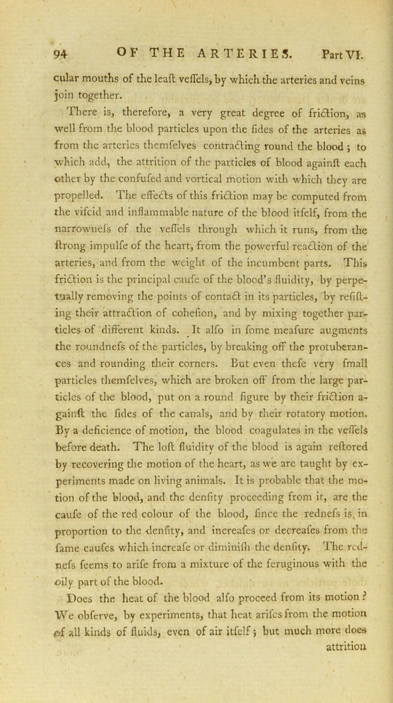 cular mouths of the lead veflels, by which the arteries and veins join together. There is, therefore, a very great degree of friction, as well from the blood particles upon the fides of the arteries as from the arteries themfelves contradting round the blood ; to which add, the attrition of the particles of blood againft each other by the confuted and vortical motion with which they are propelled. The effects of this friction may be computed from the vifcid and inflammable nature of the blood itfelf, from the narrownefs of the veflels through which it runs, from the ftrong impulfe of the heart, from the powerful reaction of the arteries, and from the weight of the incumbent parts. This fridtion is the principal caufe of the blood’s fluidity, by perpe- tually removing the points of contadt in its particles, by refill- ing their attradlion of cohefion, and by mixing together par- ticles of different kinds. It alfo in fome meafure augments the roundnefs of the particles, by breaking off the protuberan- ces and rounding their corners. But even thefe very fmall particles themfelves, which are broken off from the large par- ticles of the blood, put on a round figure by their fridlion a- gainft the fides of the canals, and by their rotatory motion. By a deficience of motion, the blood coagulates in the veflels before death. The loll fluidity of the blood is again reflored by recovering the motion of the heart, as we are taught by ex- periments made on living animals. It is probable that the mo- tion of the blood, and the denfity proceeding from it, are the caufe of the red colour of the blood, fince the rednefsis.in proportion to the denfity, and increafes or decreafes from the fame caufes which increafe or diminifh the denfity. The red- nefs feems to arife from a mixture of the feruginous with the oily part of the blood. Does the heat of the blood alfo proceed from its motion ? We obferve, by experiments, that heat arifes from tire motion pf all kinds of fluids, even of air itfelf; but much more does attrition