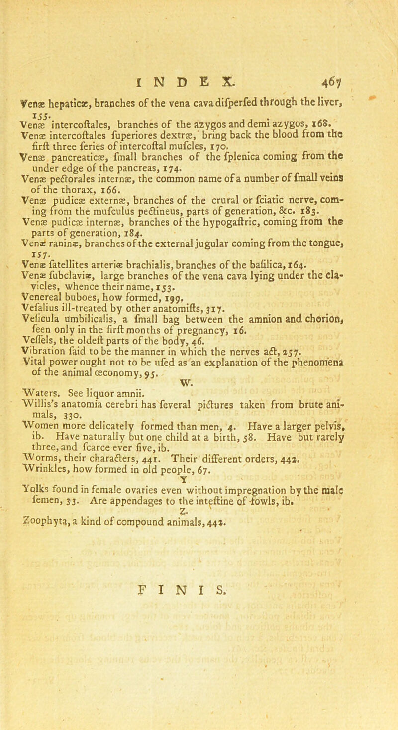 Venae hepatic*, branches of the vena cava difperfed through the liver. Venae intercoftales, branches of the azygos and demi azygos, 168. Venae intercoftales fuperiores dextrae,' bring back the blood from the firft three feries of intercoftal mufcles, 170. Venae pancreaticae, fmall branches of the fplenica coming from the under edge of the pancreas, 174. Venae peftorales internae, the common name of a number of fmall veins of the thorax, 166. Venae pudicae externae, branches of the crural or fciatic nerve, com- ing from the mufculus peftineus, parts of generation, &c. 183. Venae pudicae internae, branches of the hypogaftric, coming from the parts of generation, 184. Vena: raninz, branches of the external jugular coming from the tongue, IJ7- Vena: fatellites arteriz brachialis, branches of the bafilica, 164. Vena: fubclavi*, large branches of the vena cava lying under the cla- vicles, whence their name, 153. Venereal buboes, how formed, 199. Vefalius ill-treated by other anatomifts, 317. Veficula Umbilicalis, a fmall bag between the amnion and chorion* feen only in the firft months of pregnancy, 16. Veflels, the oldeft parts of the body, 46. Vibration faid to be the manner in which the nerves aft, 157. Vital power ought not to be ufed as an explanation of the phenomena of the animal ceconomy, 95. W. Waters. See liquor amnii. Willis’s anatomia cerebri has feveral piftures taken from brute ani- mals, 330. Women more delicately formed than men, 4- Have a larger pelvis, ib. Have naturally but one child at a birth, 58. Have but rarely three, and fcarce ever five.ib. Worms, their charafters, 441. Their different orders, 44a. Wrinkles, how formed in old people, 67. Y Tfolks found in female ovaries even without impregnation by the male femen, 33. Are appendages to the inteftine of-fowls, ib. Z. Zoophyta, a kind of compound animals, 441. FINIS.