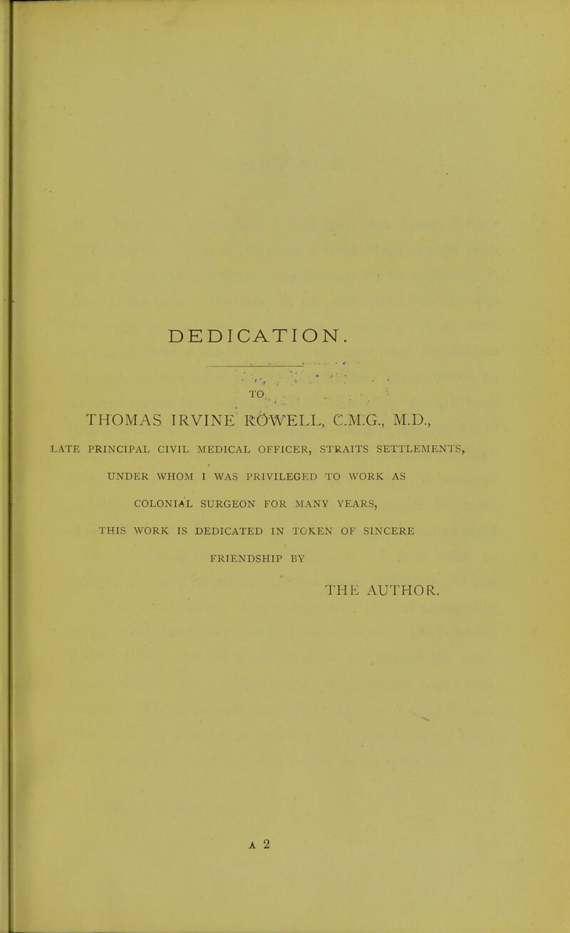 DEDICATION. TO. THOMAS IRVINE R^WELL, C.M.G, M.D., LATE PRINCIPAL CIVIL MEDICAL OFFICER, STRAITS SETTLEMENTS, UNDER WHOM I WAS PRIVILEGED TO WORK AS COLONIAL SURGEON FOR MANY YEARS, THIS WORK IS DEDICATED IN TOKEN OF SINCERE FRIENDSHIP BY THE AUTHOR. A 2