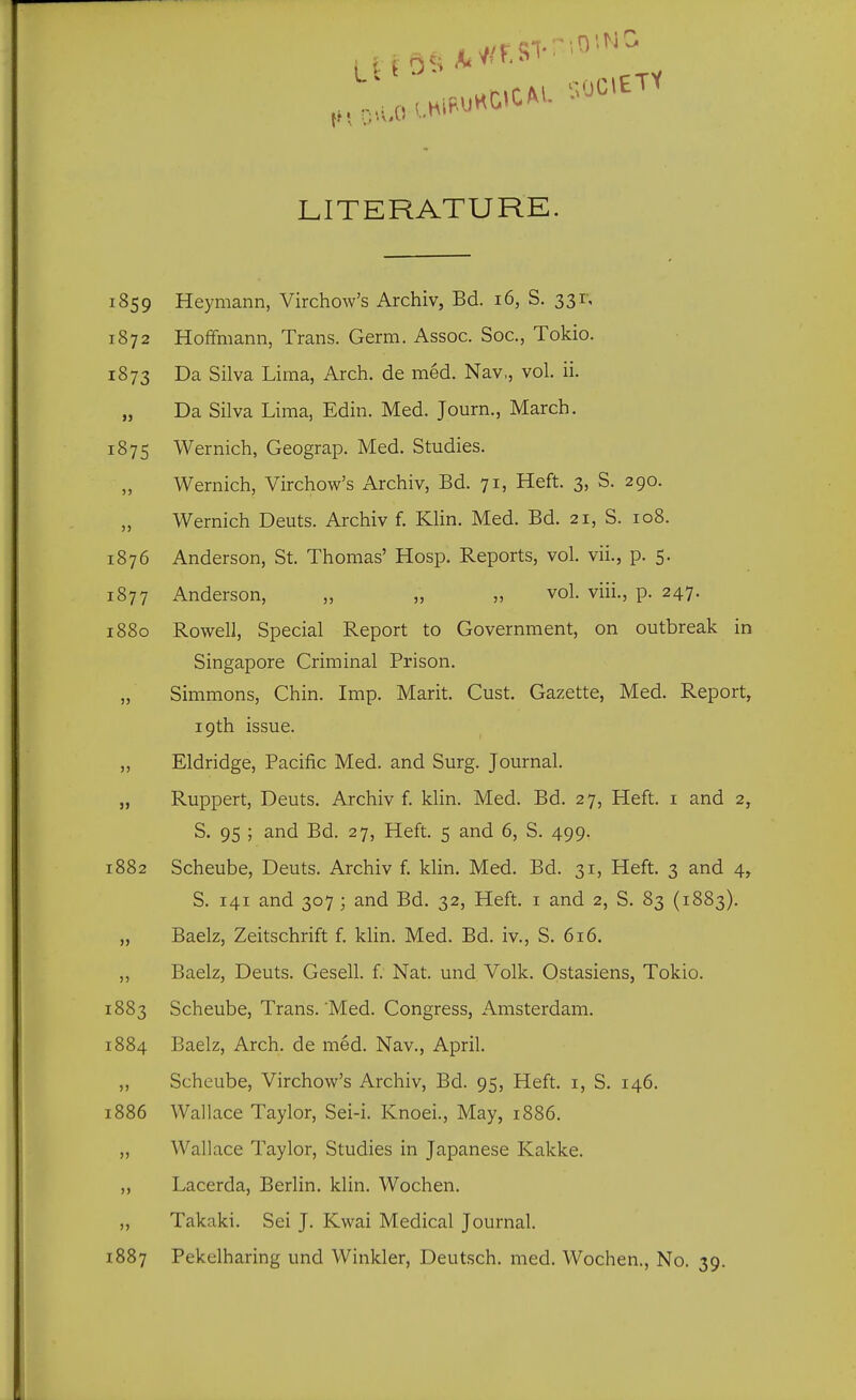 LITERATURE, 1859 Heymann, Virchow's Archiv, Bd. 16, S. 331-, 1872 Hoffmann, Trans. Germ. Assoc. Soc, Tokio. 1873 Da Silva Lima, Arch, de med. Nav,, vol. ii. „ Da Silva Lima, Edin. Med. Journ., March. 1875 Wernich, Geograp. Med. Studies. Wernich, Virchow's Archiv, Bd. 71, Heft. 3, S. 290. Wernich Deuts. Archiv f. Klin. Med. Bd. 21, S. 108. 1876 Anderson, St. Thomas' Hosp. Reports, vol. vii., p. 5. 1877 Anderson, „ „ „ vol. viii., p. 247. 1880 Rowell, Special Report to Government, on outbreak in Singapore Criminal Prison. „ Simmons, Chin. Imp. Marit. Cust. Gazette, Med. Report, 19th issue. „ Eldridge, Pacific Med. and Surg. Journal. „ Ruppert, Deuts. Archiv f. klin. Med. Bd. 27, Heft, i and 2, S. 95 ; and Bd. 27, Heft. 5 and 6, S. 499. 882 Scheube, Deuts. Archiv f. klin. Med. Bd. 31, Heft. 3 and 4, S. 141 and 307 ; and Bd. 32, Heft, i and 2, S. 83 (1883). „ Baelz, Zeitschrift f. klin. Med. Bd. iv., S. 616. ,, Baelz, Deuts. Gesell. f. Nat. und Volk. Ostasiens, Tokio. 883 Scheube, Trans. 'Med. Congress, Amsterdam. 884 Baelz, Arch, de med. Nav., April. „ Scheube, Virchow's Archiv, Bd. 95, Heft, i, S. 146. 886 Wallace Taylor, Sei-i. Knoei., May, 1886. „ Wallace Taylor, Studies in Japanese Kakke. ,, Lacerda, Berlin, klin. Wochen. „ Takaki. Sei J. Kwai Medical Journal. 887 Pekelharing und Winkler, Deutsch. med. Wochen., No. 39.