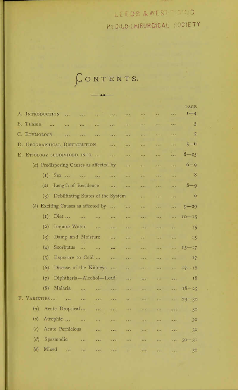 Dn..0-(.hlRUKC1CAi. fOClETY jCoNTENTS. PAGE A. Introduction ••• B. Thesis 5 C. Etymology 5 D. Geographical Distribution 5—6 E. Etiology subdivided into 6—25 (a) Predisposing Causes as affected by 6 — 9 (1) Sex 8 (2) Length of Residence ... ... ... ... ... 8—9 (3) Debilitating States of the System ... 9 (/>) Exciting Causes as affected by ... 9—29 (1) Diet 10—15 (2) Impure Water ... ... ... ... ... ... 15 (3) Damp and Moisture ... ... ... ... ... 15 (4) Scorbutus 15—17 (5) Exposure to Cold ... ... ... ... ... ... 17 {6) Disease of the Kidneys ... .. ... ... ... 17—18 (7) Diphtheria—Alcohol—Lead 18 (8) Malaria 18-25 F. Varieties 29—30 (a) Acute Dropsical... ... ... ... ... ... ... 30 (d) Atrophic ... ... ... ... ... ... ... ... 30 (f) Acute Pernicious ... 30 {d) Spasmodic ... ... ... ... ... ... ... 30—31 (<r) Mixed ... 31