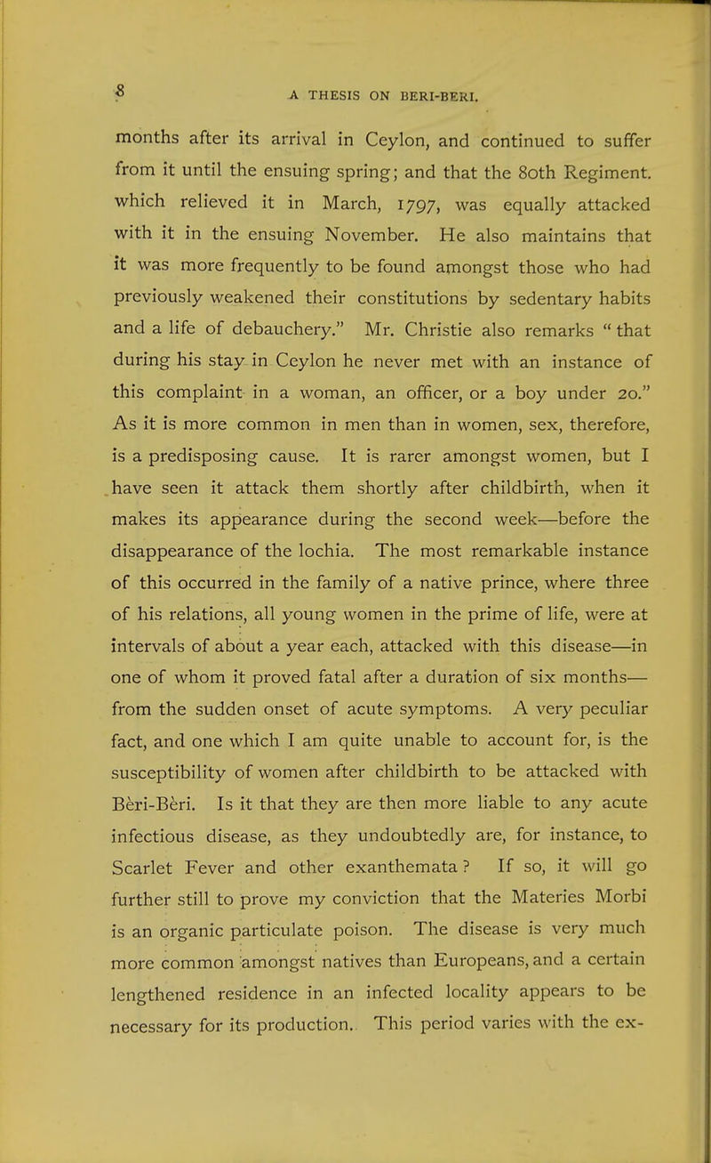 months after its arrival in Ceylon, and continued to suffer from it until the ensuing spring; and that the 8oth Regiment, which relieved it in March, 1797, was equally attacked with it in the ensuing November. He also maintains that it was more frequently to be found amongst those who had previously weakened their constitutions by sedentary habits and a life of debauchery. Mr. Christie also remarks  that during his stay^ in Ceylon he never met with an instance of this complaint in a woman, an officer, or a boy under 20. As it is more common in men than in women, sex, therefore, is a predisposing cause. It is rarer amongst women, but I have seen it attack them shortly after childbirth, when it makes its appearance during the second week—before the disappearance of the lochia. The most remarkable instance of this occurred in the family of a native prince, where three of his relations, all young women in the prime of life, were at intervals of about a year each, attacked with this disease—in one of whom it proved fatal after a duration of six months— from the sudden onset of acute symptoms. A very peculiar fact, and one which I am quite unable to account for, is the susceptibility of women after childbirth to be attacked with Beri-Beri. Is it that they are then more liable to any acute infectious disease, as they undoubtedly are, for instance, to Scarlet Fever and other exanthemata ? If so, it will go further still to prove my conviction that the Materies Morbi is an organic particulate poison. The disease is very much more common amongst natives than Europeans, and a certain lengthened residence in an infected locality appears to be necessary for its production. This period varies with the ex-