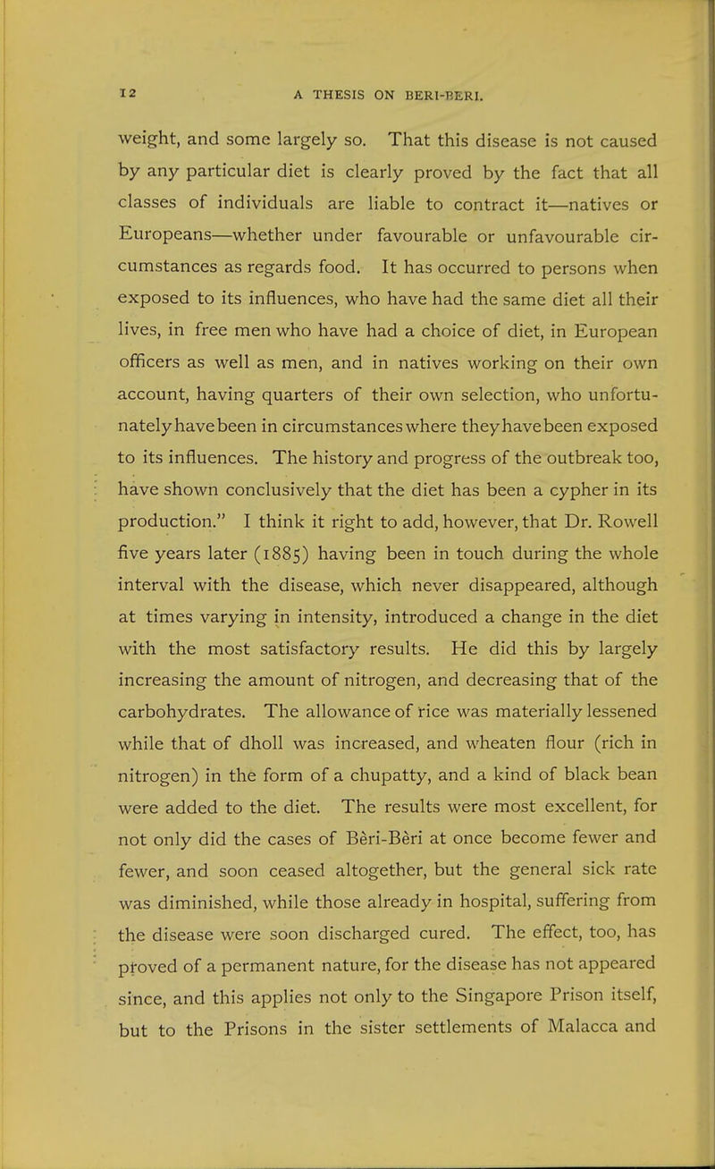 weight, and some largely so. That this disease is not caused by any particular diet is clearly proved by the fact that all classes of individuals are liable to contract it—natives or Europeans—whether under favourable or unfavourable cir- cumstances as regards food. It has occurred to persons when exposed to its influences, who have had the same diet all their lives, in free men who have had a choice of diet, in European officers as well as men, and in natives working on their own account, having quarters of their own selection, who unfortu- nately have been in circumstances where they have been exposed to its influences. The history and progress of the outbreak too, have shown conclusively that the diet has been a cypher in its production. I think it right to add, however, that Dr. Rowell five years later (1885) having been in touch during the whole interval with the disease, which never disappeared, although at times varying in intensity, introduced a change in the diet with the most satisfactory results. He did this by largely increasing the amount of nitrogen, and decreasing that of the carbohydrates. The allowance of rice was materially lessened while that of dholl was increased, and wheaten flour (rich in nitrogen) in the form of a chupatty, and a kind of black bean were added to the diet. The results were most excellent, for not only did the cases of Beri-Beri at once become fewer and fewer, and soon ceased altogether, but the general sick rate was diminished, while those already in hospital, suffering from the disease were soon discharged cured. The effect, too, has proved of a permanent nature, for the disease has not appeared since, and this applies not only to the Singapore Prison itself, but to the Prisons in the sister settlements of Malacca and