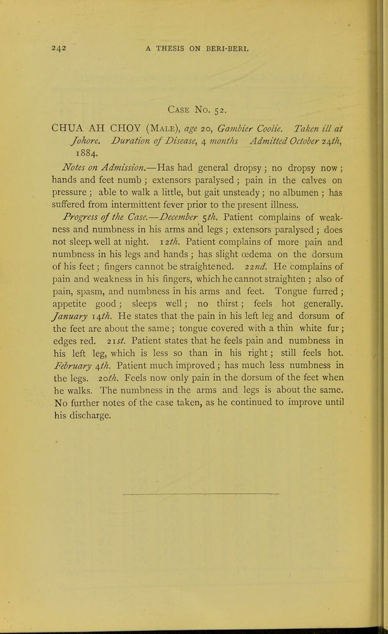 Case No. 52. CHUA AH CHOY (Male), age 20, Gamhicr Coolie. Taken ill at Johore. Duration of Disease., 4 vwjitJis Admitted October 2\th, 1884. Notes on Admission.—Has had general dropsy ; no dropsy now ; hands and feet numb ; extensors paralysed; pain in the calves on pressure ; able to walk a little, but gait unsteady; no albumen ; has suffered from intermittent fever prior to the present illness. Progress of the Case.—December ^th. Patient complains of weak- ness and numbness in his arms and legs ; extensors paralysed ; does not sleep, well at night. 12th. Patient complains of more pain and numbness in his legs and hands ; has slight oedema on the dorsum of his feet; fingers cannot be straightened. 22^^. He complains of pain and weakness in his fingers, which he cannot straighten ; also of pain, spasm, and numbness in his arms and feet. Tongue furred ; appetite good; sleeps well; no thirst; feels hot generally. January \\th. He states that the pain in his left leg and dorsum of the feet are about the same ; tongue covered Avith a thin white fur; edges red. 2\st. Patient states that he feels pain and numbness in his left leg, which is less so than in his right; still feels hot. February ^th. Patient much improved; has much less numbness in the legs. 20th. Feels now only pain in the dorsum of the feet when he walks. The numbness in the arms and legs is about the same. No further notes of the case taken, as he continued to improve until his discharge.
