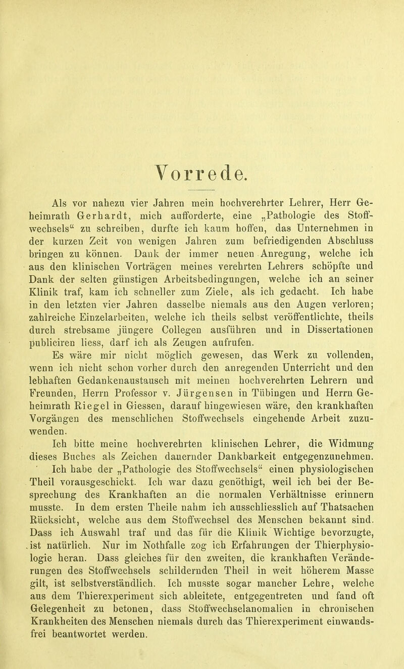 Vorrede. Als vor nahezu vier Jahren mein hochverehrter Lehrer, Herr Ge- heimrath Gerhardt, mich aufforderte, eine „Pathologie des Stoff- wechsels zu schreiben, durfte ich kaum hoffen, das Unternehmen in der kurzen Zeit von wenigen Jahren zum befriedigenden Abschluss bringen zu können. Dank der immer neuen Anregung, welche ich aus den klinischen Vorträgen meines verehrten Lehrers schöpfte und Dank der selten günstigen Arbeitsbedingungen, welche ich an seiner Klinik traf, kam ich schneller zum Ziele, als ich gedacht. Ich habe in den letzten vier Jahren dasselbe niemals aus den Augen verloren; zahlreiche Einzelarbeiten, welche ich theils selbst veröffentlichte, theils durch strebsame jüngere Collegen ausführen und in Dissertationen publiciren liess, darf ich als Zeugen aufrufen. Es wäre mir nicht möglich gewesen, das Werk zu vollenden, wenn ich nicht schon vorher durch den anregenden Unterricht und den lebhaften Gedankenaustausch mit meinen hochverehrten Lehrern und Freunden, Herrn Professor v. Jürgensen in Tübingen und Herrn Ge- heimrath Riegel in Glessen, daraufhingewiesen wäre, den krankhaften Vorgängen des menschlichen Stoffwechsels eingehende Arbeit zuzu- wenden. Ich bitte meine hochverehrten klinischen Lehrer, die Widmung dieses Buches als Zeichen dauernder Dankbarkeit entgegenzunehmen. Ich habe der „Pathologie des Stoffwechsels einen physiologischen Theil vorausgeschickt. Ich war dazu genöthigt, weil ich bei der Be- sprechung des Krankhaften an die normalen Verhältnisse erinnern musste. In dem ersten Theile nahm ich ausschliesslich auf Thatsachen Rücksicht, welche aus dem Stoffwechsel des Menschen bekannt sind. Dass ich Auswahl traf und das für die Klinik Wichtige bevorzugte, .ist natürlich. Nur im Nothfalle zog ich Erfahrungen der Thierphysio- logie heran. Dass gleiches für den zweiten, die krankhaften Verände- rungen des Stoffwechsels schildernden Theil in weit höherem Masse gilt, ist selbstverständlich. Ich musste sogar mancher Lehre, welche aus dem Thierexperiment sich ableitete, entgegentreten und fand oft Gelegenheit zu betonen, dass Stoffwechselanomalien in chronischen Krankheiten des Menschen niemals durch das Thierexperiment einwands- frei beantwortet werden.