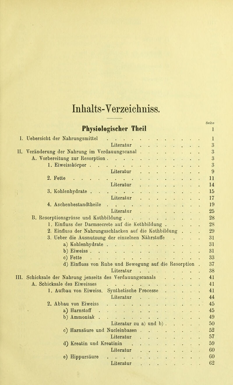 Inhalts-Verzeichniss. Seite Physiologischer Theil 1 I. Uebersicht der Nahrungsmittel 1 Literatur '. 3 II. Veränderung der Nahrung im Verdauungscanal . . 3 A. Vorbereitung zur Resorption 3 1. Eiweisskörper 3 Literatur 9 2. Fette 11 Literatur 14 3. Kohlenhydrate 15 Literatur 17 4. Aschenbestandtheile 19 Literatur 25 B. Resorptionsgrösse und Kothbildung 28 1. Einfluss der Darmsecrete auf die Kothbildung 28 2. Einfluss der Nahrungsschlacken auf die Kothbildung ... 29 3. Ueber die Ausnutzung der einzelnen Nährstoffe .... 31 a) Kohlenhydrate 31 b) Eiweiss 31 c) Fette 33 d) Einfluss von Ruhe und Bewegung auf die Resorption . 37 Literatur 38 III. Schicksale der Nahrung jenseits des Verdauungscanais 41 A. Schicksale des Eiweisses 41 1. Aufbau von Eiweiss. Synthetische Processe ..... 41 Literatur 44 2. Abbau von Eiweiss 45 a) Harnstoff 45 b) Ammoniak 49 Literatur zu a) und b) 50 c) Harnsäure und Nucleinbasen 52 Literatur 57 d) Kroatin und Kreatinin 59 Literatur 60 e) Hippurs äure 60 Literatur 62